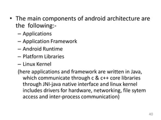 • The main components of android architecture are
the following:-
– Applications
– Application Framework
– Android Runtime
– Platform Libraries
– Linux Kernel
(here applications and framework are written in Java,
which communicate through c & c++ core libraries
through JNI-java native interface and linux kernel
includes drivers for hardware, networking, file sytem
access and inter-process communication)
40
 