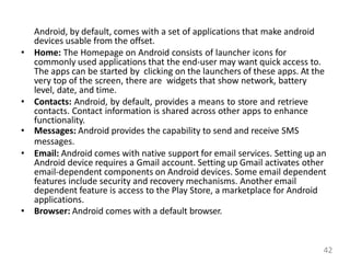 Android, by default, comes with a set of applications that make android
devices usable from the offset.
• Home: The Homepage on Android consists of launcher icons for
commonly used applications that the end-user may want quick access to.
The apps can be started by clicking on the launchers of these apps. At the
very top of the screen, there are widgets that show network, battery
level, date, and time.
• Contacts: Android, by default, provides a means to store and retrieve
contacts. Contact information is shared across other apps to enhance
functionality.
• Messages: Android provides the capability to send and receive SMS
messages.
• Email: Android comes with native support for email services. Setting up an
Android device requires a Gmail account. Setting up Gmail activates other
email-dependent components on Android devices. Some email dependent
features include security and recovery mechanisms. Another email
dependent feature is access to the Play Store, a marketplace for Android
applications.
• Browser: Android comes with a default browser.
42
 