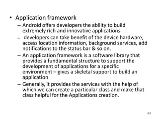 • Application framework
– Android offers developers the ability to build
extremely rich and innovative applications.
– developers can take benefit of the device hardware,
access location information, background services, add
notifications to the status bar & so on.
– An application framework is a software library that
provides a fundamental structure to support the
development of applications for a specific
environment – gives a skeletal support to build an
application
– Generally, it provides the services with the help of
which we can create a particular class and make that
class helpful for the Applications creation.
44
 