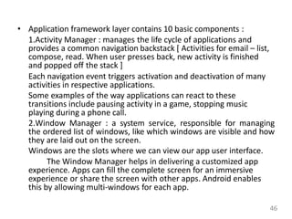 • Application framework layer contains 10 basic components :
1.Activity Manager : manages the life cycle of applications and
provides a common navigation backstack [ Activities for email – list,
compose, read. When user presses back, new activity is finished
and popped off the stack ]
Each navigation event triggers activation and deactivation of many
activities in respective applications.
Some examples of the way applications can react to these
transitions include pausing activity in a game, stopping music
playing during a phone call.
2.Window Manager : a system service, responsible for managing
the ordered list of windows, like which windows are visible and how
they are laid out on the screen.
Windows are the slots where we can view our app user interface.
The Window Manager helps in delivering a customized app
experience. Apps can fill the complete screen for an immersive
experience or share the screen with other apps. Android enables
this by allowing multi-windows for each app.
46
 