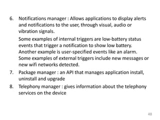 6. Notifications manager : Allows applications to display alerts
and notifications to the user, through visual, audio or
vibration signals.
Some examples of internal triggers are low-battery status
events that trigger a notification to show low battery.
Another example is user-specified events like an alarm.
Some examples of external triggers include new messages or
new wifi networks detected.
7. Package manager : an API that manages application install,
uninstall and upgrade
8. Telephony manager : gives information about the telephony
services on the device
48
 