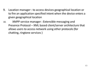 9. Location manager : to access devices geographical location or
to fire an application specified intent when the device enters a
given geographical location
10. XMPP service manager : Extensible messaging and
Presence Protocol – XML based client/server architecture that
allows users to access network using other protocols (for
chatting, ringtone services )
49
 