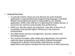 • Android Runtime
– In android runtime, there are core libraries (to write Android
applications using standard Java programming language.) and DVM
(Dalvik Virtual Machine) which is responsible to run android
application. DVM is like JVM but it is optimized for mobile devices. It
consumes less memory and provides fast performance.
– DVM runs .dex files which are built from .class files at the time of
compilation and provide higherr efficiency in low resource
environments
– The DVM allows memory management, security, isolation and
threading support
– The runtime translates code written by programmers into machine
code that does computations and utilizes android framework
components to deliver functionality. Android hosts multiple
applications and system components that each run in their processes.
50
 