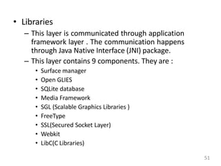 • Libraries
– This layer is communicated through application
framework layer . The communication happens
through Java Native Interface (JNI) package.
– This layer contains 9 components. They are :
• Surface manager
• Open GLIES
• SQLite database
• Media Framework
• SGL (Scalable Graphics Libraries )
• FreeType
• SSL(Secured Socket Layer)
• Webkit
• LibC(C Libraries)
51
 