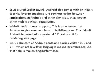 • SSL(Secured Socket Layer) : Android also comes with an inbuilt
security layer to enable secure communication between
applications on Android and other devices such as servers,
other mobile devices, routers etc.,
• Webkit : web browser support , This is an open-source
Browser engine used as a basis to build browsers. The default
Android browser before version 4.4 KitKat uses it for
rendering web pages
• Lib C : The core of Android contains libraries written in C and
C++, which are low-level languages meant for embedded use
that help in maximizing performance.
53
 
