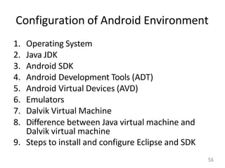 Configuration of Android Environment
1. Operating System
2. Java JDK
3. Android SDK
4. Android Development Tools (ADT)
5. Android Virtual Devices (AVD)
6. Emulators
7. Dalvik Virtual Machine
8. Difference between Java virtual machine and
Dalvik virtual machine
9. Steps to install and configure Eclipse and SDK
56
 