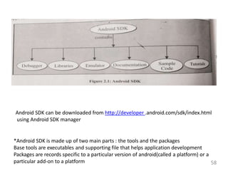Android SDK can be downloaded from http://developer .android.com/sdk/index.html
using Android SDK manager
*Android SDK is made up of two main parts : the tools and the packages
Base tools are executables and supporting file that helps application development
Packages are records specific to a particular version of android(called a platform) or a
particular add-on to a platform 58
 