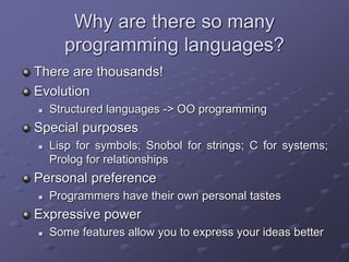 Why are there so many
programming languages?
There are thousands!
Evolution
 Structured languages -> OO programming
Special purposes
 Lisp for symbols; Snobol for strings; C for systems;
Prolog for relationships
Personal preference
 Programmers have their own personal tastes
Expressive power
 Some features allow you to express your ideas better
 