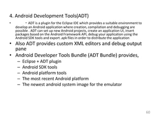 4. Android Development Tools(ADT)
• - ADT is a plugin for the Eclipse IDE which provides a suitable environment to
develop an Android application where creation, compilation and debugging are
possible . ADT can set up new Android projects, create an application UI, insert
packages based on the Android Framework API, debug your application using the
Android SDK tools and export .apk files in order to distribute the application
• Also ADT provides custom XML editors and debug output
pane
• Android Developer Tools Bundle (ADT Bundle) provides,
– Eclipse + ADT plugin
– Android SDK tools
– Android platform tools
– The most recent Android platform
– The newest android system image for the emulator
60
 