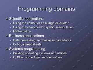 Programming domains
Scientific applications
 Using the computer as a large calculator
 Using the computer for symbol manipulation
 Mathematica
Business applications
 Data processing and business procedures
 Cobol, spreadsheets
Systems programming
 Building operating systems and utilities
 C, Bliss, some Algol and derivatives
 