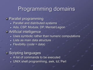 Programming domains
Parallel programming
 Parallel and distributed systems
 Ada, CSP, Modula, DP, Mentat/Legion
Artificial intelligence
 Uses symbolic rather than numeric computations
 Lists as main data structure
 Flexibility (code = data)

Scripting languages
 A list of commands to be executed
 UNIX shell programming, awk, tcl, Perl
 