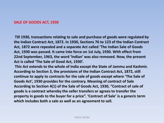 SALE OF GOODS ACT, 1930
Till 1930, transactions relating to sale and purchase of goods were regulated by
the Indian Contract Act, 1872. In 1930, Sections 76 to 123 of the Indian Contract
Act, 1872 were repealed and a separate Act called ‘The Indian Sale of Goods
Act, 1930 was passed. It came into force on 1st July, 1930. With effect from
22nd September, 1963, the word ‘Indian’ was also removed. Now, the present
Act is called ‘The Sale of Good Act, 1930’.
This Act extends to the whole of India except the State of Jammu and Kashmir.
According to Section 3, the provisions of the Indian Contract Act, 1872, still
continue to apply to contracts for the sale of goods except where ‘The Sale of
Goods Act’, 1930 provides for the contrary. Meaning of contract of Sale
According to Section 4(1) of the Sale of Goods Act, 1930, “Contract of sale of
goods is a contract whereby the seller transfers or agrees to transfer the
property in goods to the buyer for a price”. ‘Contract of Sale’ is a generic term
which includes both a sale as well as an agreement to sell.
DSFGC BCOM
 
