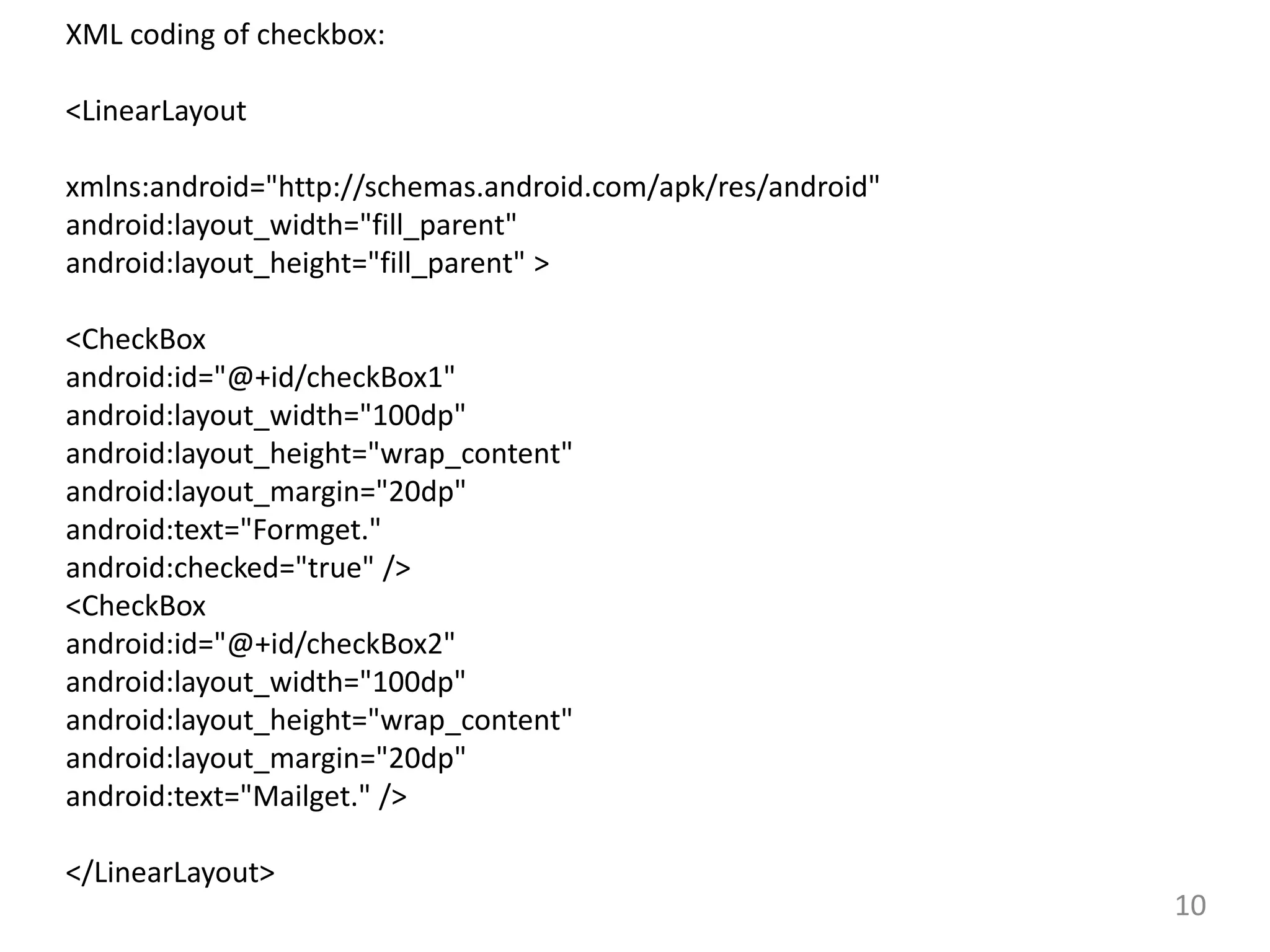 10
XML coding of checkbox:
<LinearLayout
xmlns:android="http://schemas.android.com/apk/res/android"
android:layout_width="fill_parent"
android:layout_height="fill_parent" >
<CheckBox
android:id="@+id/checkBox1"
android:layout_width="100dp"
android:layout_height="wrap_content"
android:layout_margin="20dp"
android:text="Formget."
android:checked="true" />
<CheckBox
android:id="@+id/checkBox2"
android:layout_width="100dp"
android:layout_height="wrap_content"
android:layout_margin="20dp"
android:text="Mailget." />
</LinearLayout>
 