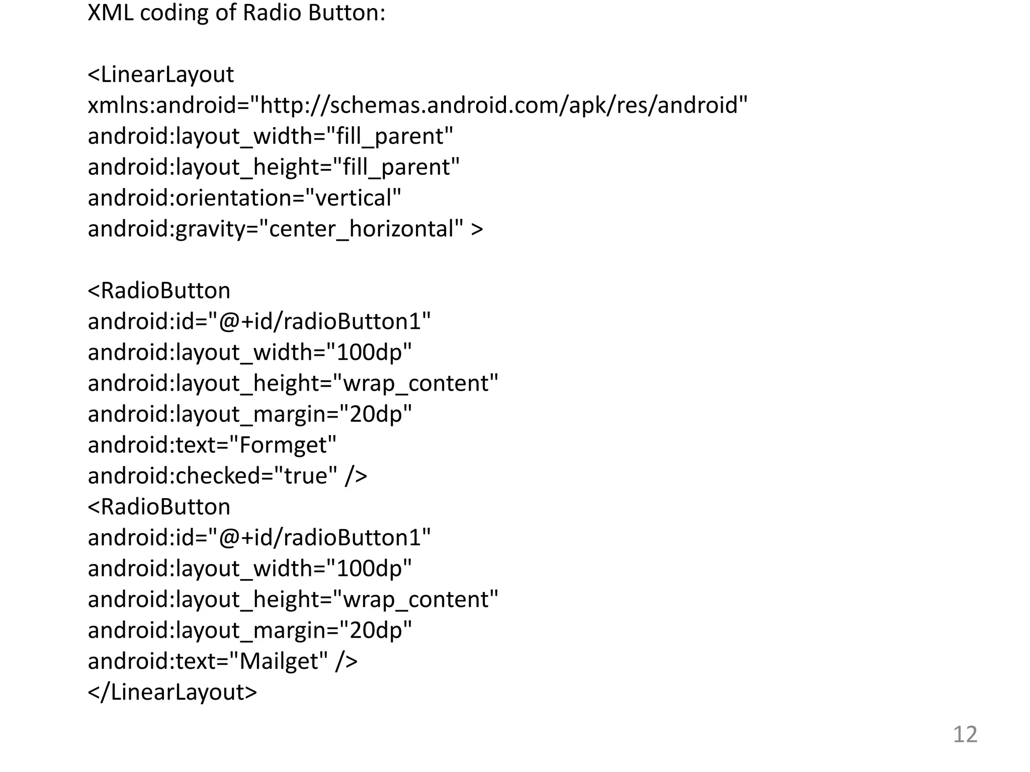 12
XML coding of Radio Button:
<LinearLayout
xmlns:android="http://schemas.android.com/apk/res/android"
android:layout_width="fill_parent"
android:layout_height="fill_parent"
android:orientation="vertical"
android:gravity="center_horizontal" >
<RadioButton
android:id="@+id/radioButton1"
android:layout_width="100dp"
android:layout_height="wrap_content"
android:layout_margin="20dp"
android:text="Formget"
android:checked="true" />
<RadioButton
android:id="@+id/radioButton1"
android:layout_width="100dp"
android:layout_height="wrap_content"
android:layout_margin="20dp"
android:text="Mailget" />
</LinearLayout>
 