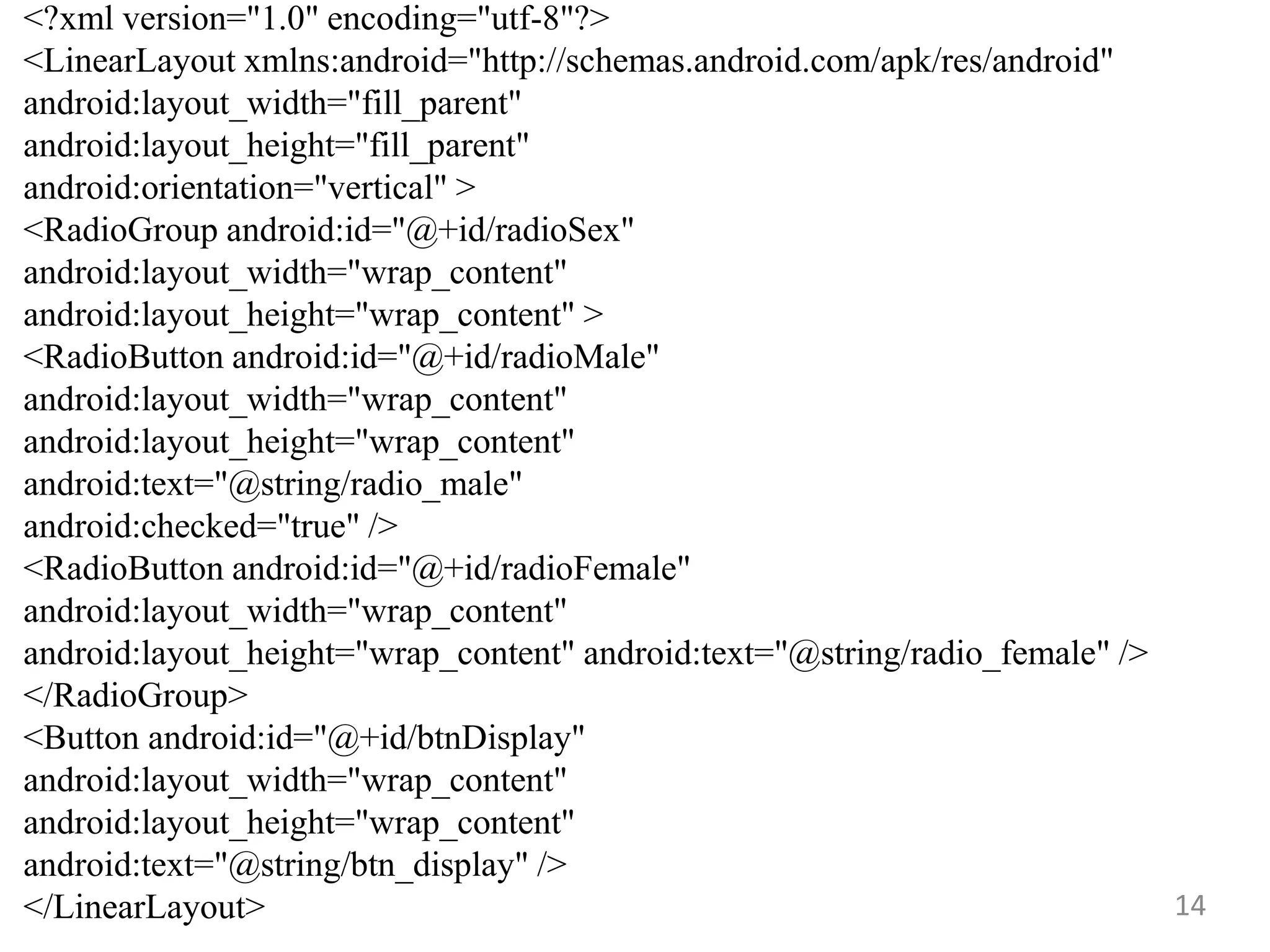 14
<?xml version="1.0" encoding="utf-8"?>
<LinearLayout xmlns:android="http://schemas.android.com/apk/res/android"
android:layout_width="fill_parent"
android:layout_height="fill_parent"
android:orientation="vertical" >
<RadioGroup android:id="@+id/radioSex"
android:layout_width="wrap_content"
android:layout_height="wrap_content" >
<RadioButton android:id="@+id/radioMale"
android:layout_width="wrap_content"
android:layout_height="wrap_content"
android:text="@string/radio_male"
android:checked="true" />
<RadioButton android:id="@+id/radioFemale"
android:layout_width="wrap_content"
android:layout_height="wrap_content" android:text="@string/radio_female" />
</RadioGroup>
<Button android:id="@+id/btnDisplay"
android:layout_width="wrap_content"
android:layout_height="wrap_content"
android:text="@string/btn_display" />
</LinearLayout>
 