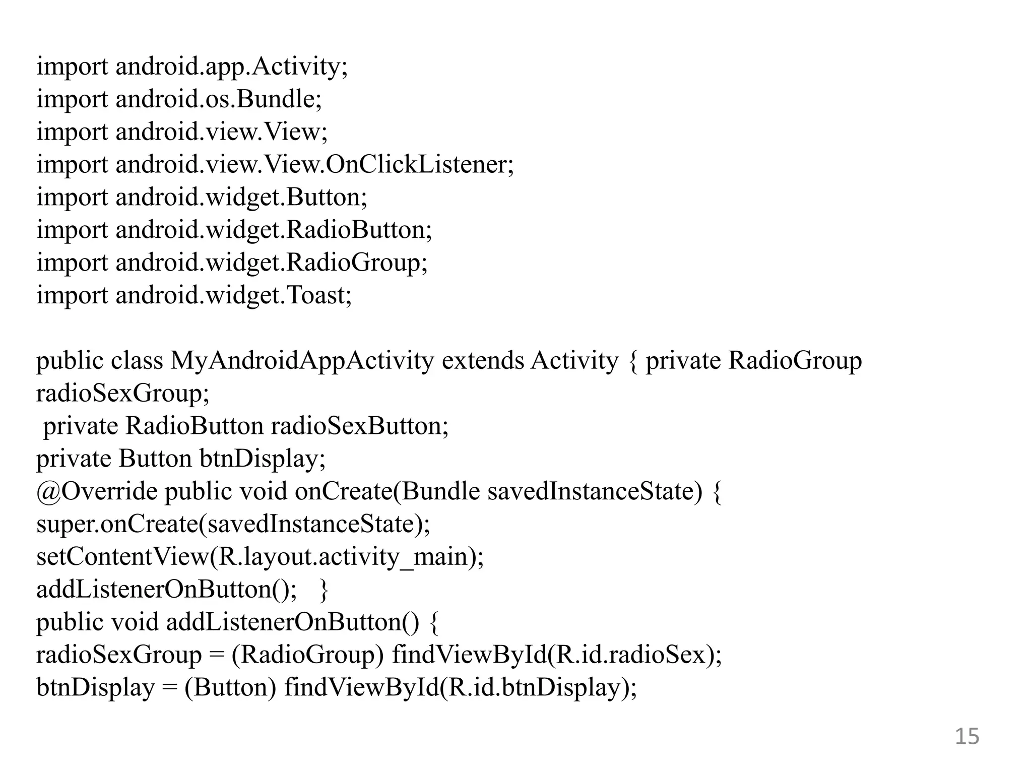 15
import android.app.Activity;
import android.os.Bundle;
import android.view.View;
import android.view.View.OnClickListener;
import android.widget.Button;
import android.widget.RadioButton;
import android.widget.RadioGroup;
import android.widget.Toast;
public class MyAndroidAppActivity extends Activity { private RadioGroup
radioSexGroup;
private RadioButton radioSexButton;
private Button btnDisplay;
@Override public void onCreate(Bundle savedInstanceState) {
super.onCreate(savedInstanceState);
setContentView(R.layout.activity_main);
addListenerOnButton(); }
public void addListenerOnButton() {
radioSexGroup = (RadioGroup) findViewById(R.id.radioSex);
btnDisplay = (Button) findViewById(R.id.btnDisplay);
 