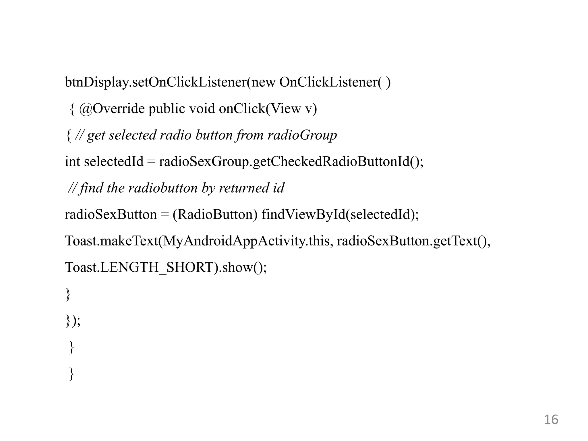 16
btnDisplay.setOnClickListener(new OnClickListener( )
{ @Override public void onClick(View v)
{ // get selected radio button from radioGroup
int selectedId = radioSexGroup.getCheckedRadioButtonId();
// find the radiobutton by returned id
radioSexButton = (RadioButton) findViewById(selectedId);
Toast.makeText(MyAndroidAppActivity.this, radioSexButton.getText(),
Toast.LENGTH_SHORT).show();
}
});
}
}
 