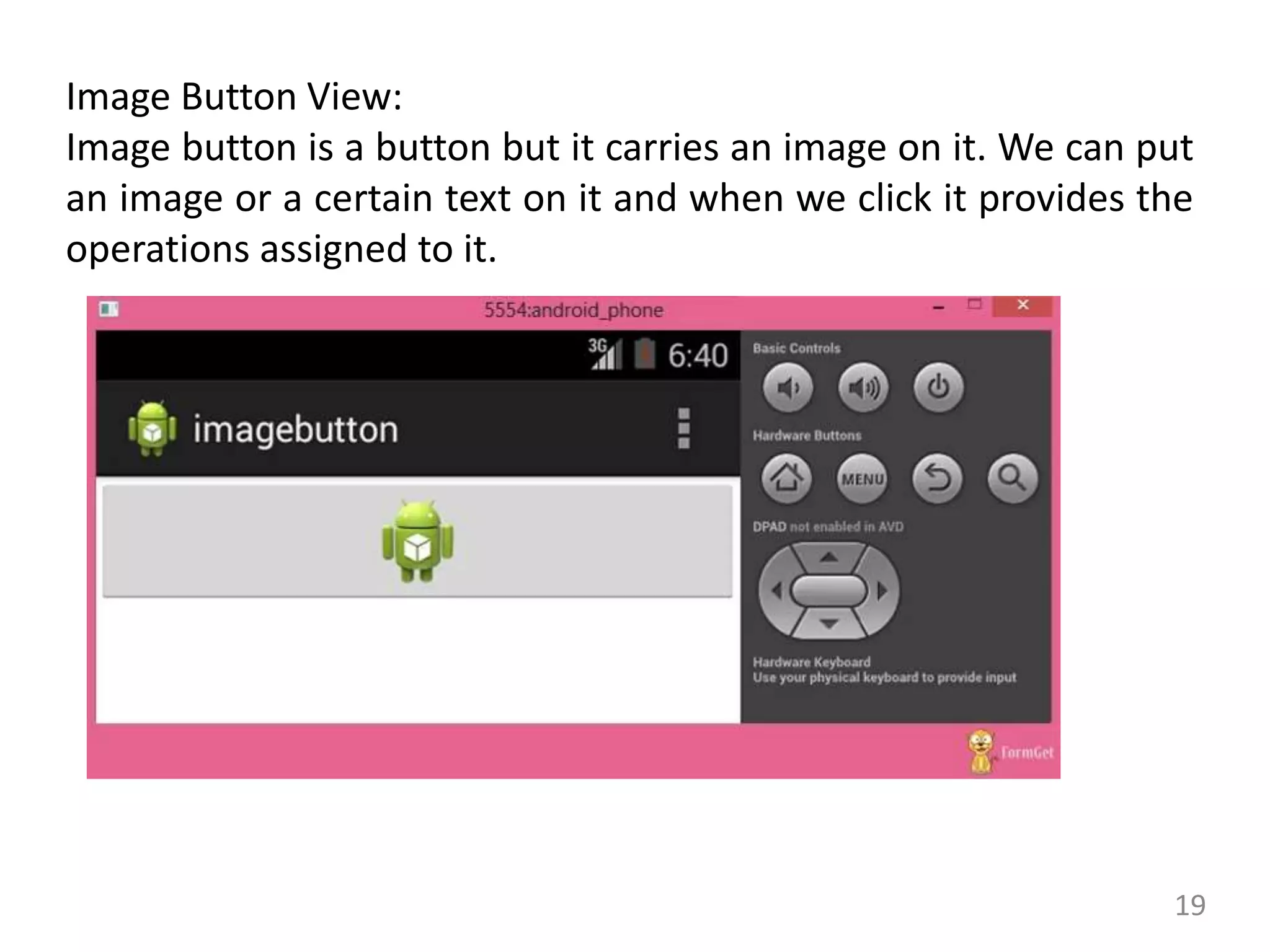 19
Image Button View:
Image button is a button but it carries an image on it. We can put
an image or a certain text on it and when we click it provides the
operations assigned to it.
 