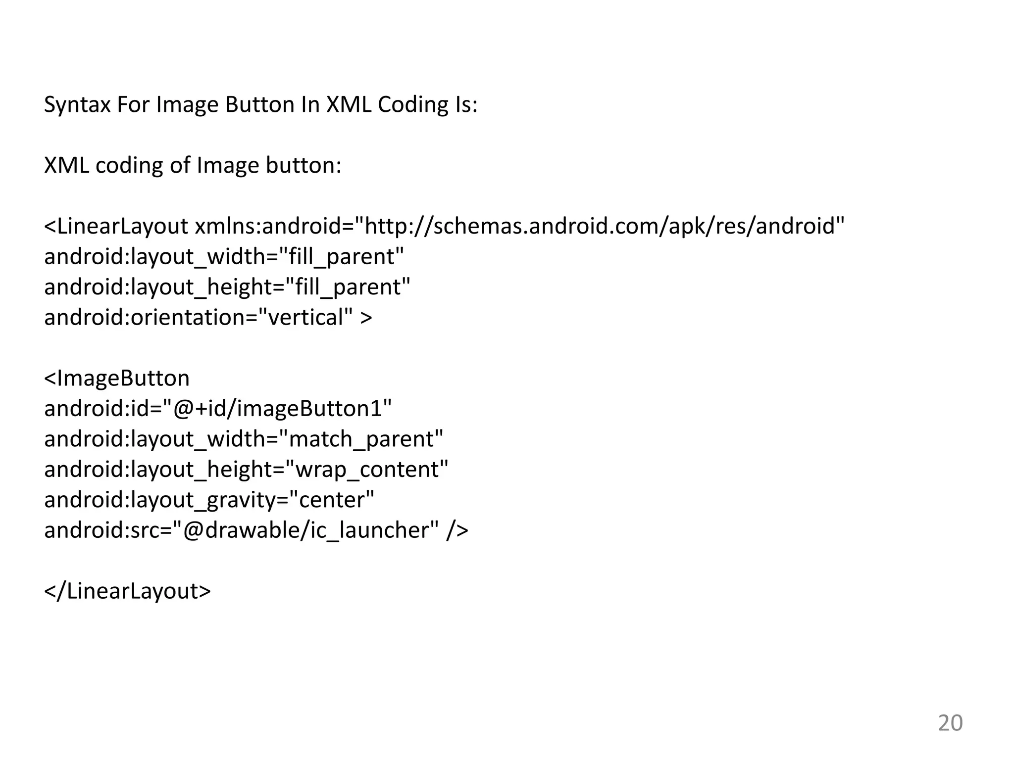 20
Syntax For Image Button In XML Coding Is:
XML coding of Image button:
<LinearLayout xmlns:android="http://schemas.android.com/apk/res/android"
android:layout_width="fill_parent"
android:layout_height="fill_parent"
android:orientation="vertical" >
<ImageButton
android:id="@+id/imageButton1"
android:layout_width="match_parent"
android:layout_height="wrap_content"
android:layout_gravity="center"
android:src="@drawable/ic_launcher" />
</LinearLayout>
 