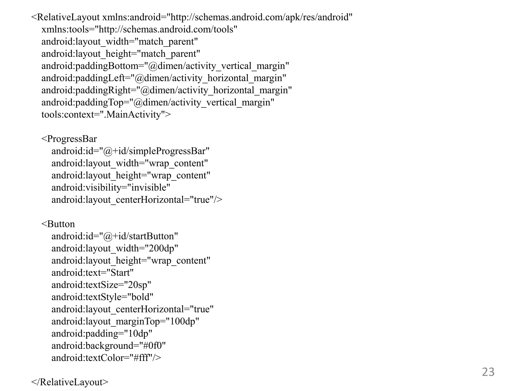 23
<RelativeLayout xmlns:android="http://schemas.android.com/apk/res/android"
xmlns:tools="http://schemas.android.com/tools"
android:layout_width="match_parent"
android:layout_height="match_parent"
android:paddingBottom="@dimen/activity_vertical_margin"
android:paddingLeft="@dimen/activity_horizontal_margin"
android:paddingRight="@dimen/activity_horizontal_margin"
android:paddingTop="@dimen/activity_vertical_margin"
tools:context=".MainActivity">
<ProgressBar
android:id="@+id/simpleProgressBar"
android:layout_width="wrap_content"
android:layout_height="wrap_content"
android:visibility="invisible"
android:layout_centerHorizontal="true"/>
<Button
android:id="@+id/startButton"
android:layout_width="200dp"
android:layout_height="wrap_content"
android:text="Start"
android:textSize="20sp"
android:textStyle="bold"
android:layout_centerHorizontal="true"
android:layout_marginTop="100dp"
android:padding="10dp"
android:background="#0f0"
android:textColor="#fff"/>
</RelativeLayout>
 