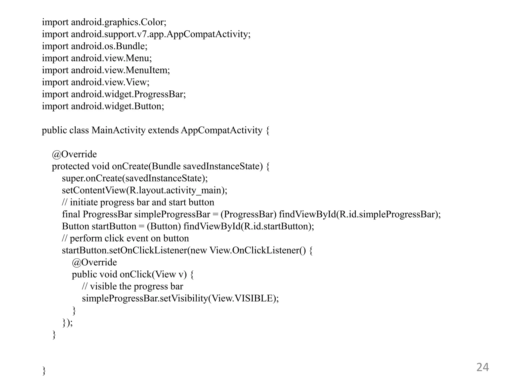 24
import android.graphics.Color;
import android.support.v7.app.AppCompatActivity;
import android.os.Bundle;
import android.view.Menu;
import android.view.MenuItem;
import android.view.View;
import android.widget.ProgressBar;
import android.widget.Button;
public class MainActivity extends AppCompatActivity {
@Override
protected void onCreate(Bundle savedInstanceState) {
super.onCreate(savedInstanceState);
setContentView(R.layout.activity_main);
// initiate progress bar and start button
final ProgressBar simpleProgressBar = (ProgressBar) findViewById(R.id.simpleProgressBar);
Button startButton = (Button) findViewById(R.id.startButton);
// perform click event on button
startButton.setOnClickListener(new View.OnClickListener() {
@Override
public void onClick(View v) {
// visible the progress bar
simpleProgressBar.setVisibility(View.VISIBLE);
}
});
}
}
 