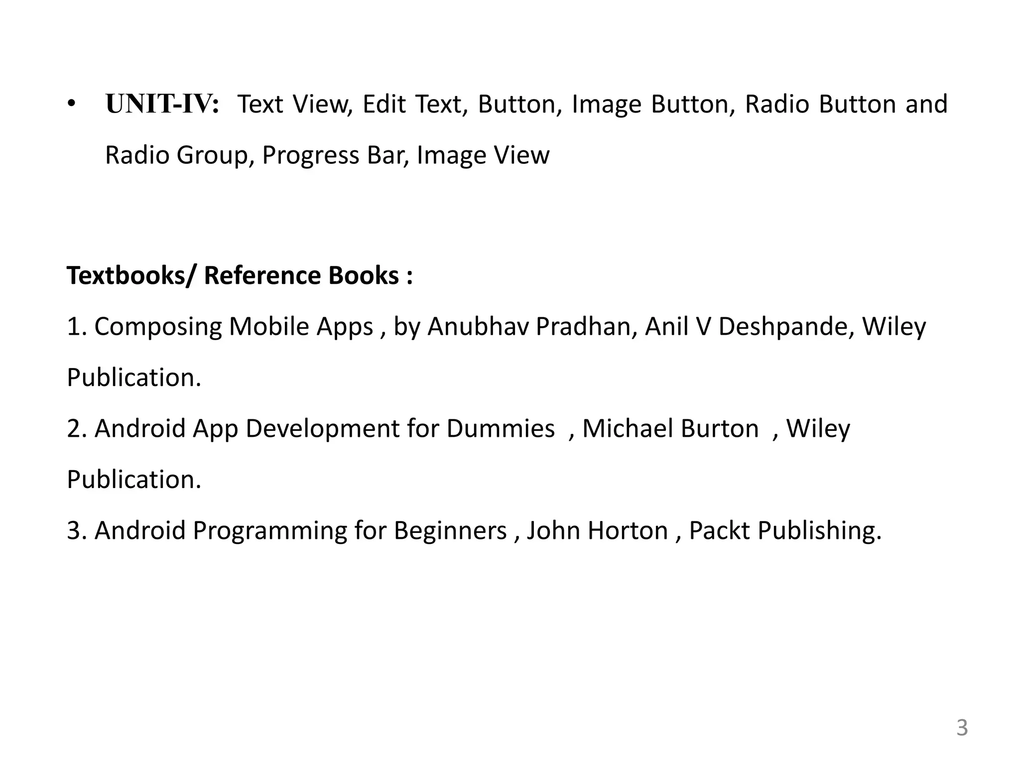 • UNIT-IV: Text View, Edit Text, Button, Image Button, Radio Button and
Radio Group, Progress Bar, Image View
Textbooks/ Reference Books :
1. Composing Mobile Apps , by Anubhav Pradhan, Anil V Deshpande, Wiley
Publication.
2. Android App Development for Dummies , Michael Burton , Wiley
Publication.
3. Android Programming for Beginners , John Horton , Packt Publishing.
3
 