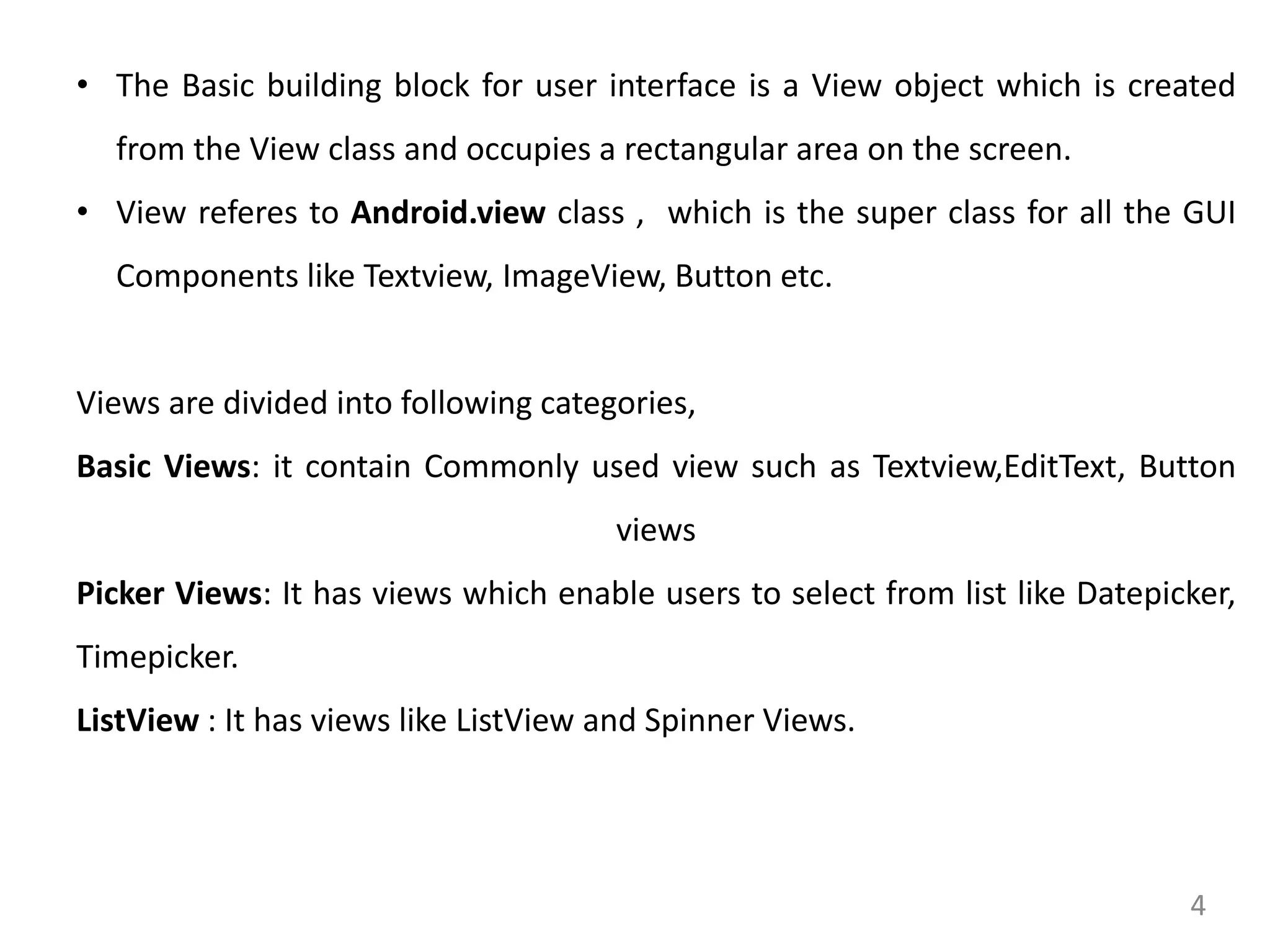 4
• The Basic building block for user interface is a View object which is created
from the View class and occupies a rectangular area on the screen.
• View referes to Android.view class , which is the super class for all the GUI
Components like Textview, ImageView, Button etc.
Views are divided into following categories,
Basic Views: it contain Commonly used view such as Textview,EditText, Button
views
Picker Views: It has views which enable users to select from list like Datepicker,
Timepicker.
ListView : It has views like ListView and Spinner Views.
 