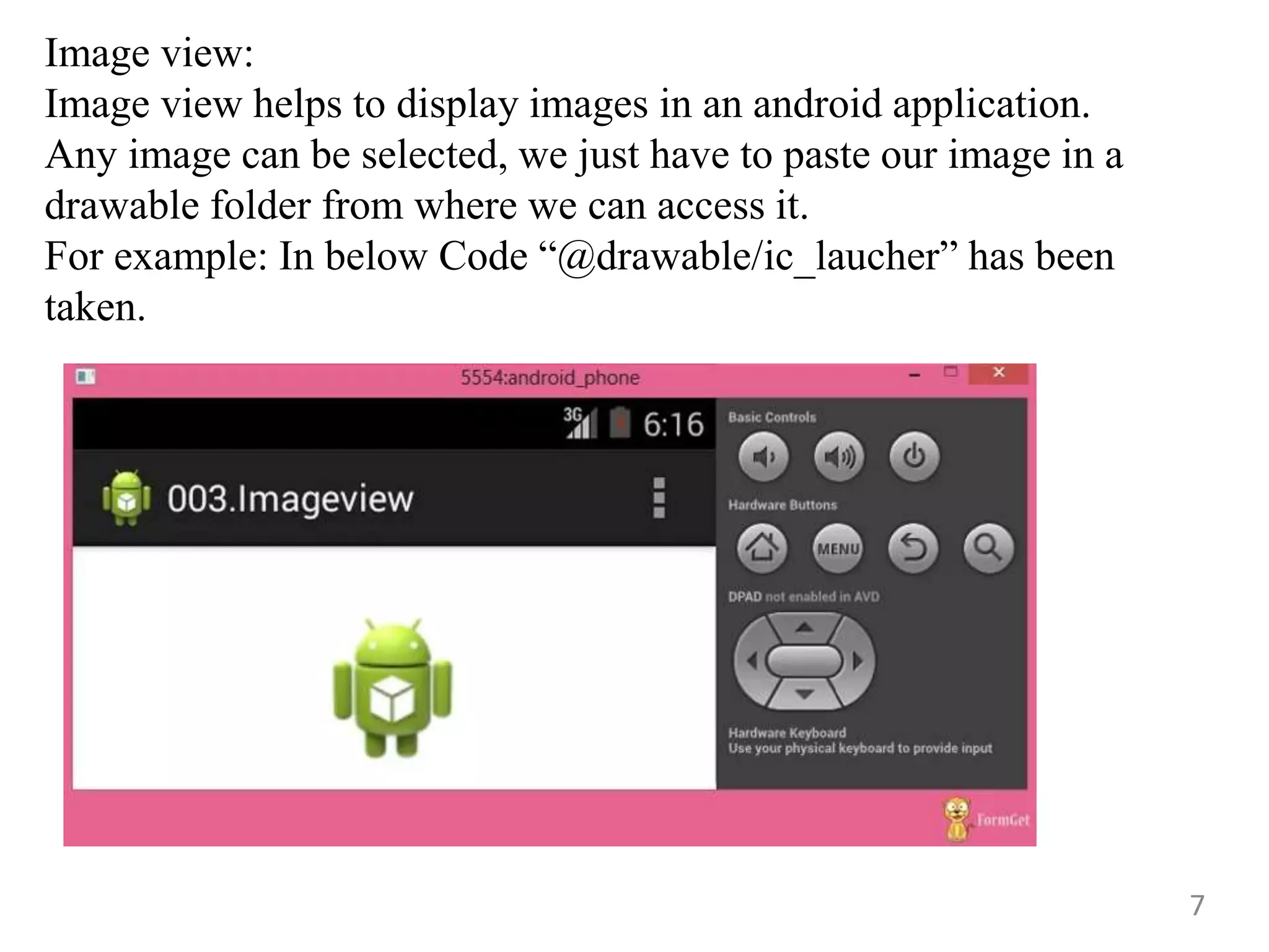 7
Image view:
Image view helps to display images in an android application.
Any image can be selected, we just have to paste our image in a
drawable folder from where we can access it.
For example: In below Code “@drawable/ic_laucher” has been
taken.
 