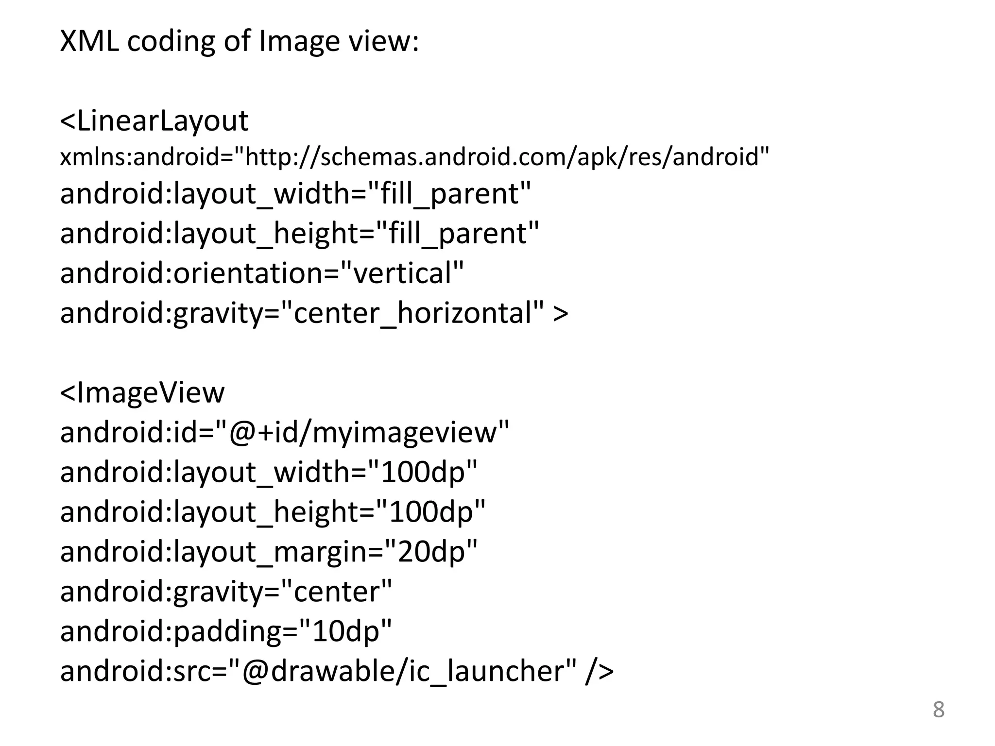 8
XML coding of Image view:
<LinearLayout
xmlns:android="http://schemas.android.com/apk/res/android"
android:layout_width="fill_parent"
android:layout_height="fill_parent"
android:orientation="vertical"
android:gravity="center_horizontal" >
<ImageView
android:id="@+id/myimageview"
android:layout_width="100dp"
android:layout_height="100dp"
android:layout_margin="20dp"
android:gravity="center"
android:padding="10dp"
android:src="@drawable/ic_launcher" />
 