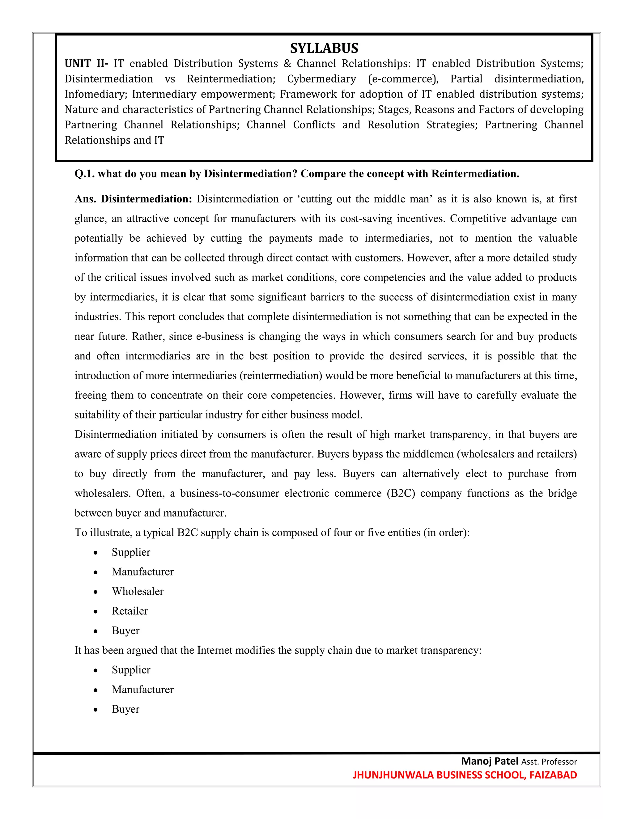 Manoj Patel Asst. Professor
JHUNJHUNWALA BUSINESS SCHOOL, FAIZABAD
Q.1. what do you mean by Disintermediation? Compare the concept with Reintermediation.
Ans. Disintermediation: Disintermediation or ‗cutting out the middle man‘ as it is also known is, at first
glance, an attractive concept for manufacturers with its cost-saving incentives. Competitive advantage can
potentially be achieved by cutting the payments made to intermediaries, not to mention the valuable
information that can be collected through direct contact with customers. However, after a more detailed study
of the critical issues involved such as market conditions, core competencies and the value added to products
by intermediaries, it is clear that some significant barriers to the success of disintermediation exist in many
industries. This report concludes that complete disintermediation is not something that can be expected in the
near future. Rather, since e-business is changing the ways in which consumers search for and buy products
and often intermediaries are in the best position to provide the desired services, it is possible that the
introduction of more intermediaries (reintermediation) would be more beneficial to manufacturers at this time,
freeing them to concentrate on their core competencies. However, firms will have to carefully evaluate the
suitability of their particular industry for either business model.
Disintermediation initiated by consumers is often the result of high market transparency, in that buyers are
aware of supply prices direct from the manufacturer. Buyers bypass the middlemen (wholesalers and retailers)
to buy directly from the manufacturer, and pay less. Buyers can alternatively elect to purchase from
wholesalers. Often, a business-to-consumer electronic commerce (B2C) company functions as the bridge
between buyer and manufacturer.
To illustrate, a typical B2C supply chain is composed of four or five entities (in order):
 Supplier
 Manufacturer
 Wholesaler
 Retailer
 Buyer
It has been argued that the Internet modifies the supply chain due to market transparency:
 Supplier
 Manufacturer
 Buyer
SYLLABUS
UNIT II- IT enabled Distribution Systems & Channel Relationships: IT enabled Distribution Systems;
Disintermediation vs Reintermediation; Cybermediary (e-commerce), Partial disintermediation,
Infomediary; Intermediary empowerment; Framework for adoption of IT enabled distribution systems;
Nature and characteristics of Partnering Channel Relationships; Stages, Reasons and Factors of developing
Partnering Channel Relationships; Channel Conflicts and Resolution Strategies; Partnering Channel
Relationships and IT
 