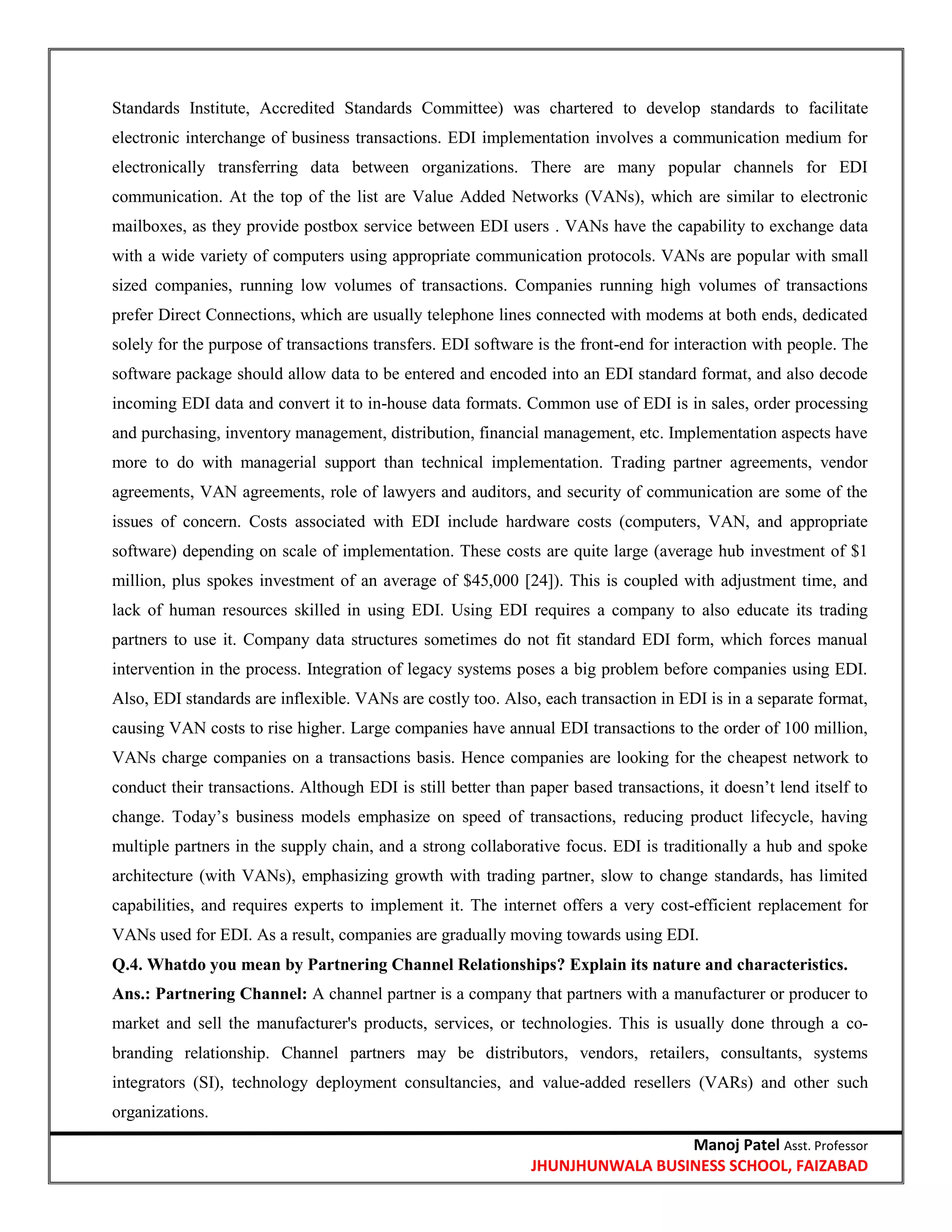 Manoj Patel Asst. Professor
JHUNJHUNWALA BUSINESS SCHOOL, FAIZABAD
Standards Institute, Accredited Standards Committee) was chartered to develop standards to facilitate
electronic interchange of business transactions. EDI implementation involves a communication medium for
electronically transferring data between organizations. There are many popular channels for EDI
communication. At the top of the list are Value Added Networks (VANs), which are similar to electronic
mailboxes, as they provide postbox service between EDI users . VANs have the capability to exchange data
with a wide variety of computers using appropriate communication protocols. VANs are popular with small
sized companies, running low volumes of transactions. Companies running high volumes of transactions
prefer Direct Connections, which are usually telephone lines connected with modems at both ends, dedicated
solely for the purpose of transactions transfers. EDI software is the front-end for interaction with people. The
software package should allow data to be entered and encoded into an EDI standard format, and also decode
incoming EDI data and convert it to in-house data formats. Common use of EDI is in sales, order processing
and purchasing, inventory management, distribution, financial management, etc. Implementation aspects have
more to do with managerial support than technical implementation. Trading partner agreements, vendor
agreements, VAN agreements, role of lawyers and auditors, and security of communication are some of the
issues of concern. Costs associated with EDI include hardware costs (computers, VAN, and appropriate
software) depending on scale of implementation. These costs are quite large (average hub investment of $1
million, plus spokes investment of an average of $45,000 [24]). This is coupled with adjustment time, and
lack of human resources skilled in using EDI. Using EDI requires a company to also educate its trading
partners to use it. Company data structures sometimes do not fit standard EDI form, which forces manual
intervention in the process. Integration of legacy systems poses a big problem before companies using EDI.
Also, EDI standards are inflexible. VANs are costly too. Also, each transaction in EDI is in a separate format,
causing VAN costs to rise higher. Large companies have annual EDI transactions to the order of 100 million,
VANs charge companies on a transactions basis. Hence companies are looking for the cheapest network to
conduct their transactions. Although EDI is still better than paper based transactions, it doesn‘t lend itself to
change. Today‘s business models emphasize on speed of transactions, reducing product lifecycle, having
multiple partners in the supply chain, and a strong collaborative focus. EDI is traditionally a hub and spoke
architecture (with VANs), emphasizing growth with trading partner, slow to change standards, has limited
capabilities, and requires experts to implement it. The internet offers a very cost-efficient replacement for
VANs used for EDI. As a result, companies are gradually moving towards using EDI.
Q.4. Whatdo you mean by Partnering Channel Relationships? Explain its nature and characteristics.
Ans.: Partnering Channel: A channel partner is a company that partners with a manufacturer or producer to
market and sell the manufacturer's products, services, or technologies. This is usually done through a co-
branding relationship. Channel partners may be distributors, vendors, retailers, consultants, systems
integrators (SI), technology deployment consultancies, and value-added resellers (VARs) and other such
organizations.
 