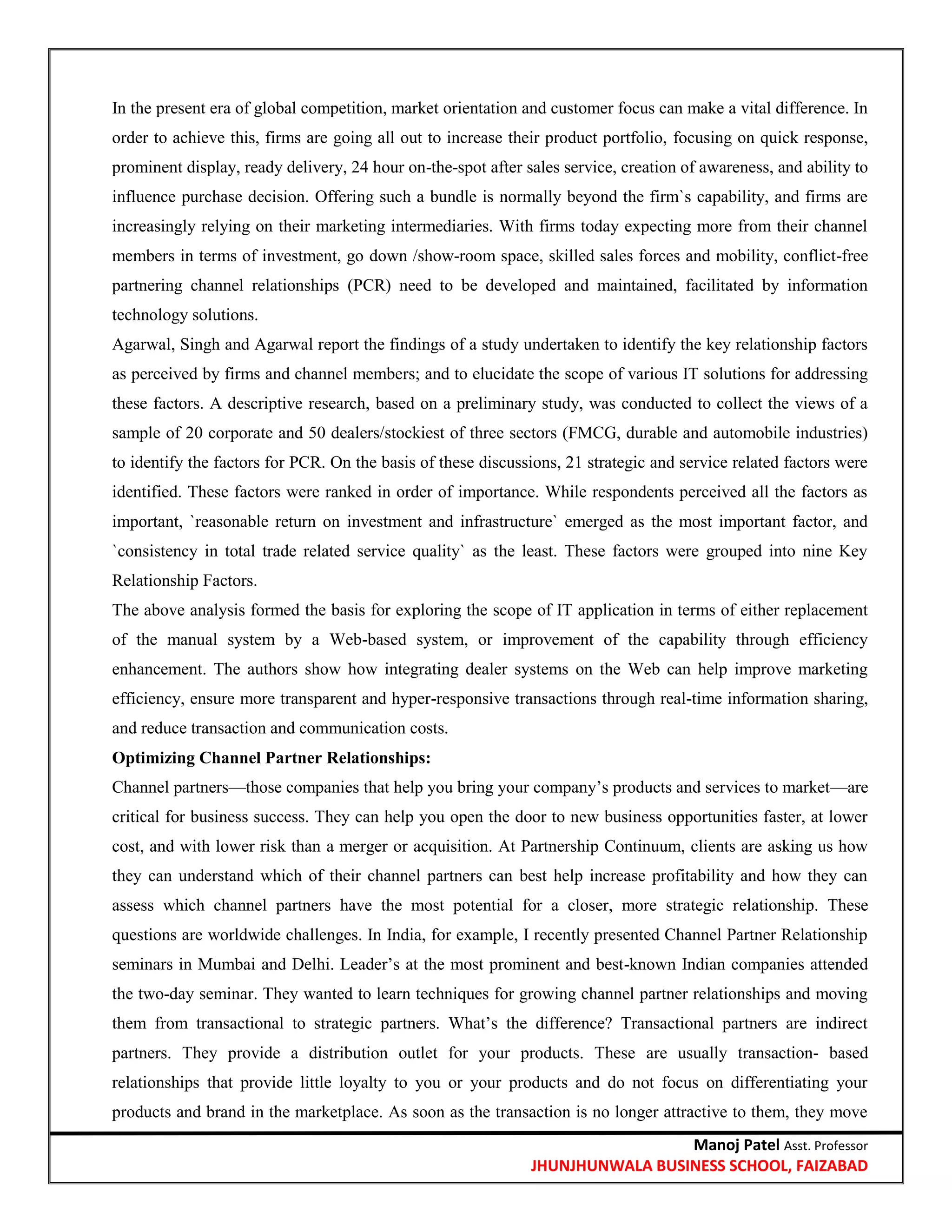 Manoj Patel Asst. Professor
JHUNJHUNWALA BUSINESS SCHOOL, FAIZABAD
In the present era of global competition, market orientation and customer focus can make a vital difference. In
order to achieve this, firms are going all out to increase their product portfolio, focusing on quick response,
prominent display, ready delivery, 24 hour on-the-spot after sales service, creation of awareness, and ability to
influence purchase decision. Offering such a bundle is normally beyond the firm`s capability, and firms are
increasingly relying on their marketing intermediaries. With firms today expecting more from their channel
members in terms of investment, go down /show-room space, skilled sales forces and mobility, conflict-free
partnering channel relationships (PCR) need to be developed and maintained, facilitated by information
technology solutions.
Agarwal, Singh and Agarwal report the findings of a study undertaken to identify the key relationship factors
as perceived by firms and channel members; and to elucidate the scope of various IT solutions for addressing
these factors. A descriptive research, based on a preliminary study, was conducted to collect the views of a
sample of 20 corporate and 50 dealers/stockiest of three sectors (FMCG, durable and automobile industries)
to identify the factors for PCR. On the basis of these discussions, 21 strategic and service related factors were
identified. These factors were ranked in order of importance. While respondents perceived all the factors as
important, `reasonable return on investment and infrastructure` emerged as the most important factor, and
`consistency in total trade related service quality` as the least. These factors were grouped into nine Key
Relationship Factors.
The above analysis formed the basis for exploring the scope of IT application in terms of either replacement
of the manual system by a Web-based system, or improvement of the capability through efficiency
enhancement. The authors show how integrating dealer systems on the Web can help improve marketing
efficiency, ensure more transparent and hyper-responsive transactions through real-time information sharing,
and reduce transaction and communication costs.
Optimizing Channel Partner Relationships:
Channel partners—those companies that help you bring your company‘s products and services to market—are
critical for business success. They can help you open the door to new business opportunities faster, at lower
cost, and with lower risk than a merger or acquisition. At Partnership Continuum, clients are asking us how
they can understand which of their channel partners can best help increase profitability and how they can
assess which channel partners have the most potential for a closer, more strategic relationship. These
questions are worldwide challenges. In India, for example, I recently presented Channel Partner Relationship
seminars in Mumbai and Delhi. Leader‘s at the most prominent and best-known Indian companies attended
the two-day seminar. They wanted to learn techniques for growing channel partner relationships and moving
them from transactional to strategic partners. What‘s the difference? Transactional partners are indirect
partners. They provide a distribution outlet for your products. These are usually transaction- based
relationships that provide little loyalty to you or your products and do not focus on differentiating your
products and brand in the marketplace. As soon as the transaction is no longer attractive to them, they move
 