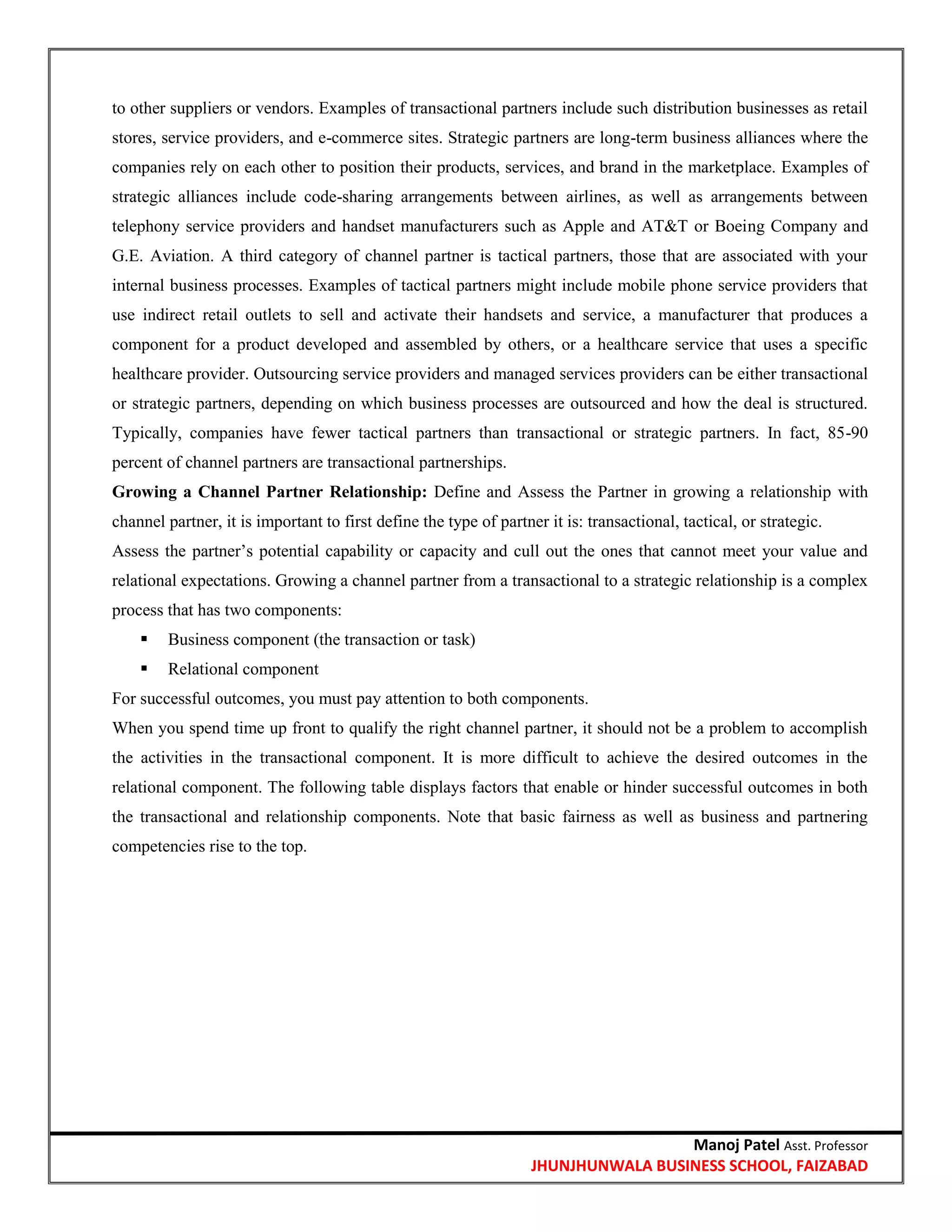 Manoj Patel Asst. Professor
JHUNJHUNWALA BUSINESS SCHOOL, FAIZABAD
to other suppliers or vendors. Examples of transactional partners include such distribution businesses as retail
stores, service providers, and e-commerce sites. Strategic partners are long-term business alliances where the
companies rely on each other to position their products, services, and brand in the marketplace. Examples of
strategic alliances include code-sharing arrangements between airlines, as well as arrangements between
telephony service providers and handset manufacturers such as Apple and AT&T or Boeing Company and
G.E. Aviation. A third category of channel partner is tactical partners, those that are associated with your
internal business processes. Examples of tactical partners might include mobile phone service providers that
use indirect retail outlets to sell and activate their handsets and service, a manufacturer that produces a
component for a product developed and assembled by others, or a healthcare service that uses a specific
healthcare provider. Outsourcing service providers and managed services providers can be either transactional
or strategic partners, depending on which business processes are outsourced and how the deal is structured.
Typically, companies have fewer tactical partners than transactional or strategic partners. In fact, 85-90
percent of channel partners are transactional partnerships.
Growing a Channel Partner Relationship: Define and Assess the Partner in growing a relationship with
channel partner, it is important to first define the type of partner it is: transactional, tactical, or strategic.
Assess the partner‘s potential capability or capacity and cull out the ones that cannot meet your value and
relational expectations. Growing a channel partner from a transactional to a strategic relationship is a complex
process that has two components:
 Business component (the transaction or task)
 Relational component
For successful outcomes, you must pay attention to both components.
When you spend time up front to qualify the right channel partner, it should not be a problem to accomplish
the activities in the transactional component. It is more difficult to achieve the desired outcomes in the
relational component. The following table displays factors that enable or hinder successful outcomes in both
the transactional and relationship components. Note that basic fairness as well as business and partnering
competencies rise to the top.
 