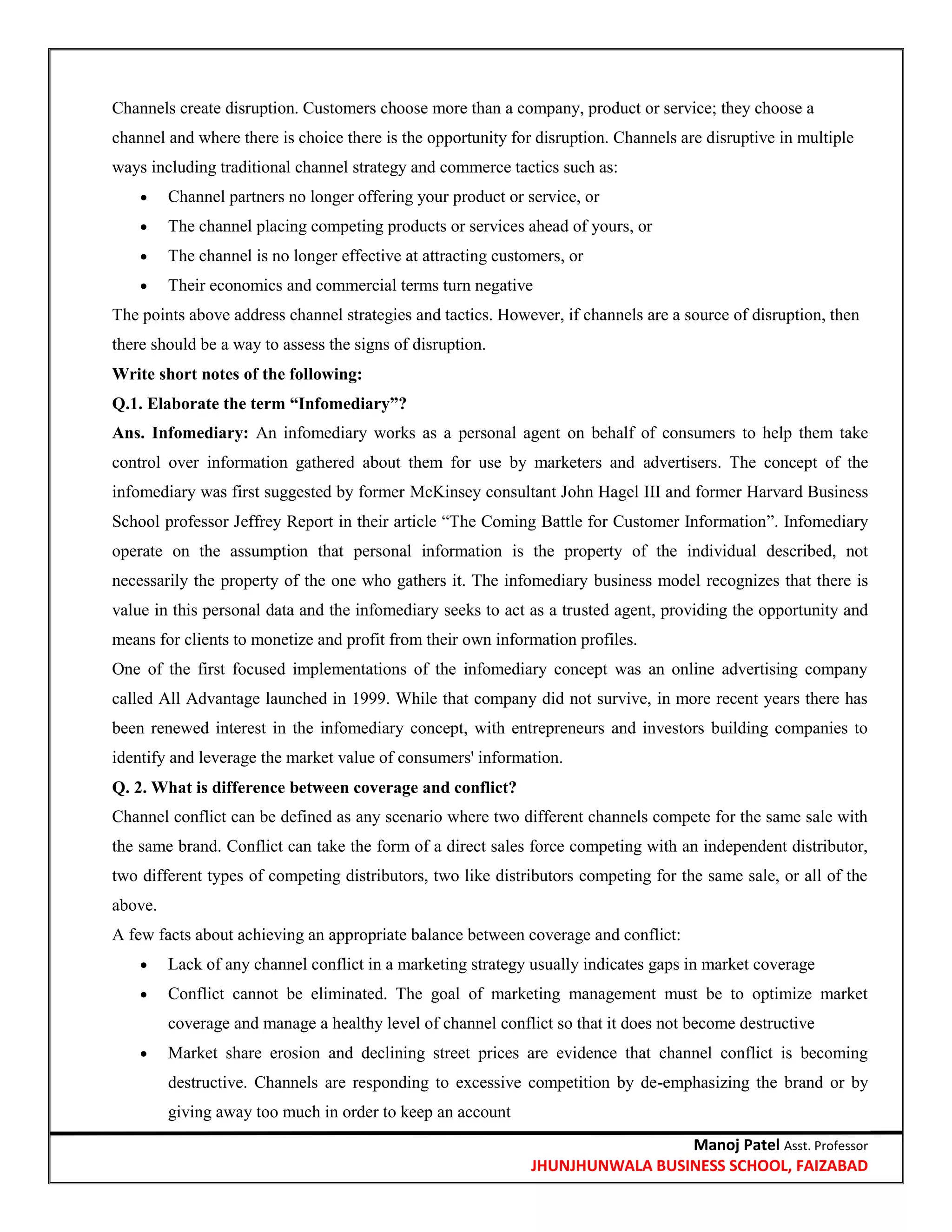 Manoj Patel Asst. Professor
JHUNJHUNWALA BUSINESS SCHOOL, FAIZABAD
Channels create disruption. Customers choose more than a company, product or service; they choose a
channel and where there is choice there is the opportunity for disruption. Channels are disruptive in multiple
ways including traditional channel strategy and commerce tactics such as:
 Channel partners no longer offering your product or service, or
 The channel placing competing products or services ahead of yours, or
 The channel is no longer effective at attracting customers, or
 Their economics and commercial terms turn negative
The points above address channel strategies and tactics. However, if channels are a source of disruption, then
there should be a way to assess the signs of disruption.
Write short notes of the following:
Q.1. Elaborate the term ―Infomediary‖?
Ans. Infomediary: An infomediary works as a personal agent on behalf of consumers to help them take
control over information gathered about them for use by marketers and advertisers. The concept of the
infomediary was first suggested by former McKinsey consultant John Hagel III and former Harvard Business
School professor Jeffrey Report in their article ―The Coming Battle for Customer Information‖. Infomediary
operate on the assumption that personal information is the property of the individual described, not
necessarily the property of the one who gathers it. The infomediary business model recognizes that there is
value in this personal data and the infomediary seeks to act as a trusted agent, providing the opportunity and
means for clients to monetize and profit from their own information profiles.
One of the first focused implementations of the infomediary concept was an online advertising company
called All Advantage launched in 1999. While that company did not survive, in more recent years there has
been renewed interest in the infomediary concept, with entrepreneurs and investors building companies to
identify and leverage the market value of consumers' information.
Q. 2. What is difference between coverage and conflict?
Channel conflict can be defined as any scenario where two different channels compete for the same sale with
the same brand. Conflict can take the form of a direct sales force competing with an independent distributor,
two different types of competing distributors, two like distributors competing for the same sale, or all of the
above.
A few facts about achieving an appropriate balance between coverage and conflict:
 Lack of any channel conflict in a marketing strategy usually indicates gaps in market coverage
 Conflict cannot be eliminated. The goal of marketing management must be to optimize market
coverage and manage a healthy level of channel conflict so that it does not become destructive
 Market share erosion and declining street prices are evidence that channel conflict is becoming
destructive. Channels are responding to excessive competition by de-emphasizing the brand or by
giving away too much in order to keep an account
 
