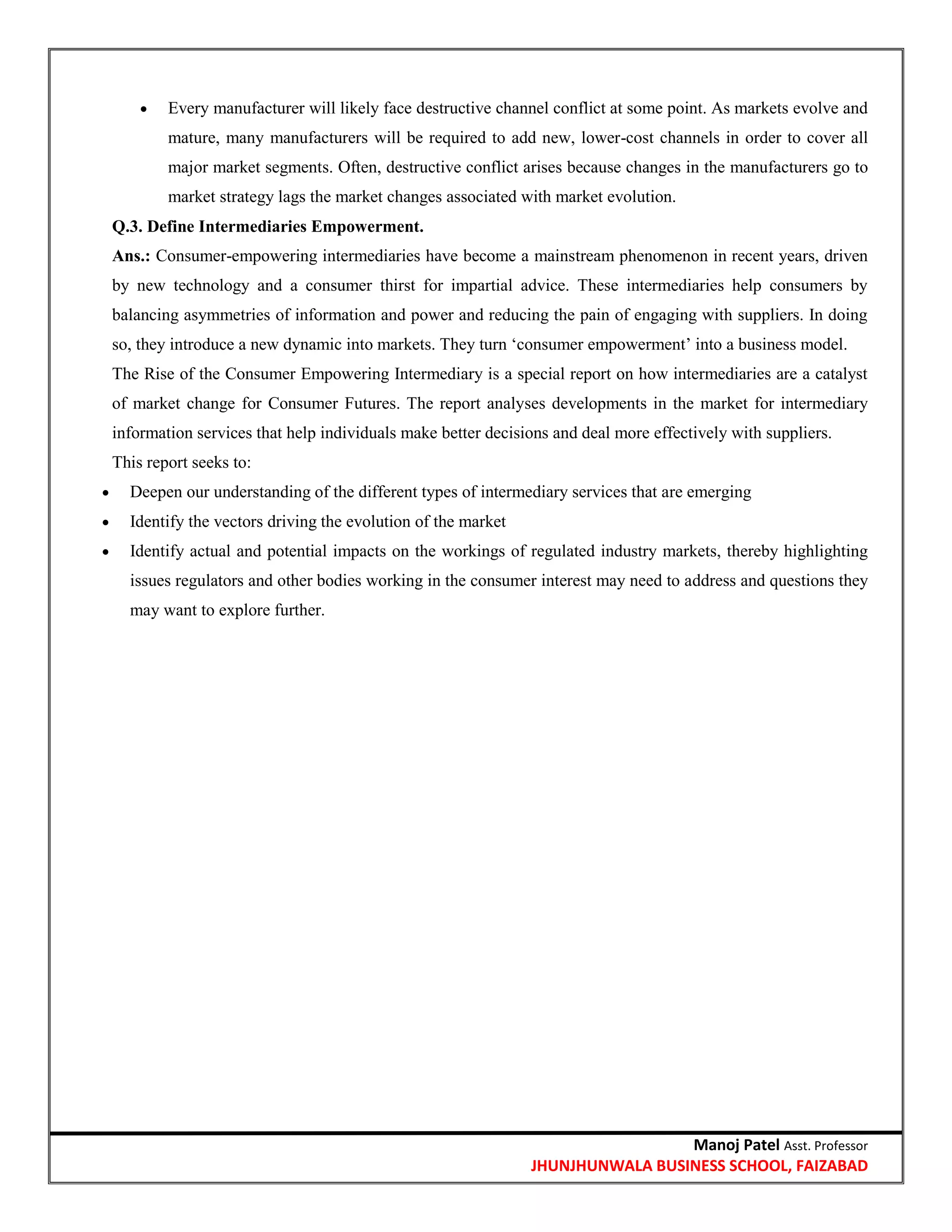 Manoj Patel Asst. Professor
JHUNJHUNWALA BUSINESS SCHOOL, FAIZABAD
 Every manufacturer will likely face destructive channel conflict at some point. As markets evolve and
mature, many manufacturers will be required to add new, lower-cost channels in order to cover all
major market segments. Often, destructive conflict arises because changes in the manufacturers go to
market strategy lags the market changes associated with market evolution.
Q.3. Define Intermediaries Empowerment.
Ans.: Consumer-empowering intermediaries have become a mainstream phenomenon in recent years, driven
by new technology and a consumer thirst for impartial advice. These intermediaries help consumers by
balancing asymmetries of information and power and reducing the pain of engaging with suppliers. In doing
so, they introduce a new dynamic into markets. They turn ‗consumer empowerment‘ into a business model.
The Rise of the Consumer Empowering Intermediary is a special report on how intermediaries are a catalyst
of market change for Consumer Futures. The report analyses developments in the market for intermediary
information services that help individuals make better decisions and deal more effectively with suppliers.
This report seeks to:
 Deepen our understanding of the different types of intermediary services that are emerging
 Identify the vectors driving the evolution of the market
 Identify actual and potential impacts on the workings of regulated industry markets, thereby highlighting
issues regulators and other bodies working in the consumer interest may need to address and questions they
may want to explore further.
 