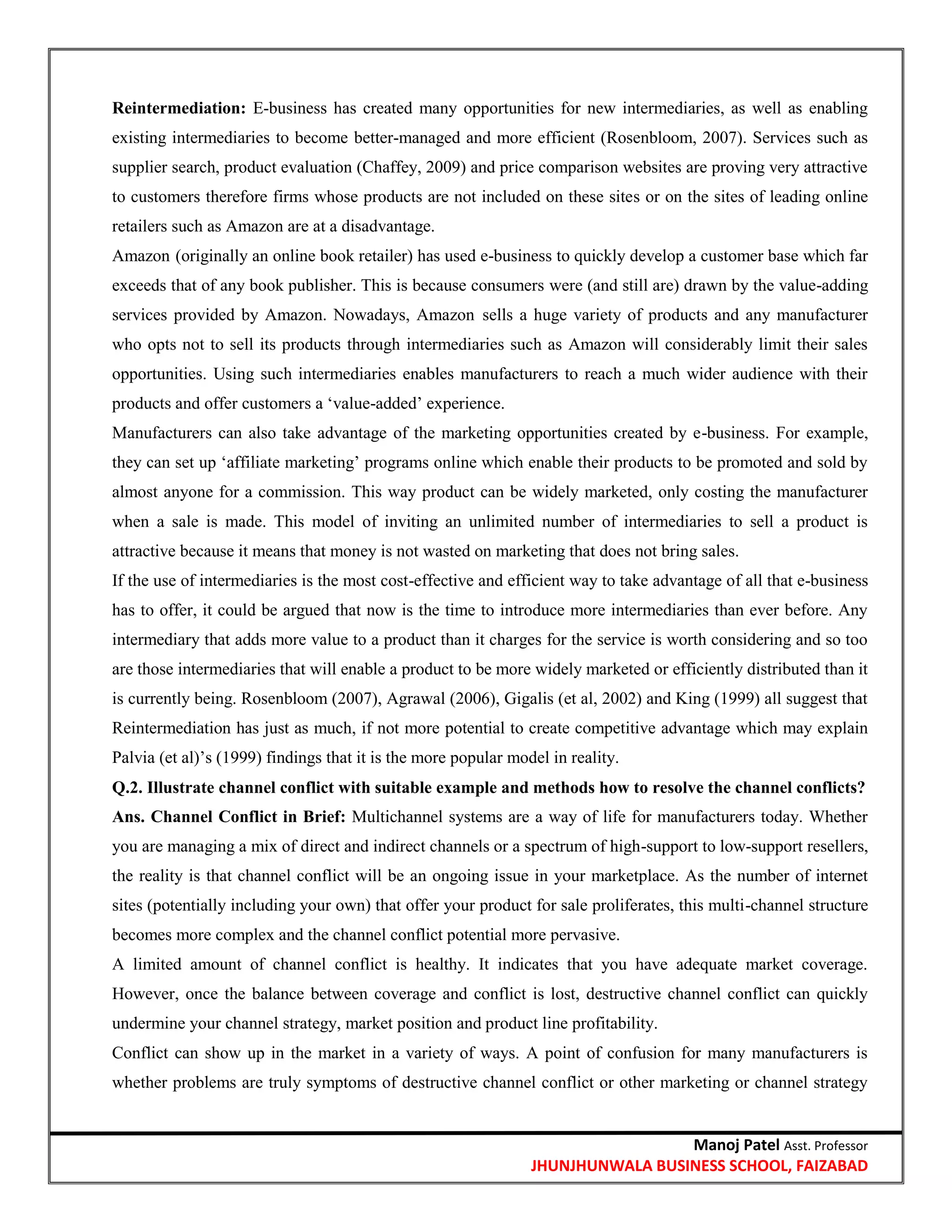 Manoj Patel Asst. Professor
JHUNJHUNWALA BUSINESS SCHOOL, FAIZABAD
Reintermediation: E-business has created many opportunities for new intermediaries, as well as enabling
existing intermediaries to become better-managed and more efficient (Rosenbloom, 2007). Services such as
supplier search, product evaluation (Chaffey, 2009) and price comparison websites are proving very attractive
to customers therefore firms whose products are not included on these sites or on the sites of leading online
retailers such as Amazon are at a disadvantage.
Amazon (originally an online book retailer) has used e-business to quickly develop a customer base which far
exceeds that of any book publisher. This is because consumers were (and still are) drawn by the value-adding
services provided by Amazon. Nowadays, Amazon sells a huge variety of products and any manufacturer
who opts not to sell its products through intermediaries such as Amazon will considerably limit their sales
opportunities. Using such intermediaries enables manufacturers to reach a much wider audience with their
products and offer customers a ‗value-added‘ experience.
Manufacturers can also take advantage of the marketing opportunities created by e-business. For example,
they can set up ‗affiliate marketing‘ programs online which enable their products to be promoted and sold by
almost anyone for a commission. This way product can be widely marketed, only costing the manufacturer
when a sale is made. This model of inviting an unlimited number of intermediaries to sell a product is
attractive because it means that money is not wasted on marketing that does not bring sales.
If the use of intermediaries is the most cost-effective and efficient way to take advantage of all that e-business
has to offer, it could be argued that now is the time to introduce more intermediaries than ever before. Any
intermediary that adds more value to a product than it charges for the service is worth considering and so too
are those intermediaries that will enable a product to be more widely marketed or efficiently distributed than it
is currently being. Rosenbloom (2007), Agrawal (2006), Gigalis (et al, 2002) and King (1999) all suggest that
Reintermediation has just as much, if not more potential to create competitive advantage which may explain
Palvia (et al)‘s (1999) findings that it is the more popular model in reality.
Q.2. Illustrate channel conflict with suitable example and methods how to resolve the channel conflicts?
Ans. Channel Conflict in Brief: Multichannel systems are a way of life for manufacturers today. Whether
you are managing a mix of direct and indirect channels or a spectrum of high-support to low-support resellers,
the reality is that channel conflict will be an ongoing issue in your marketplace. As the number of internet
sites (potentially including your own) that offer your product for sale proliferates, this multi-channel structure
becomes more complex and the channel conflict potential more pervasive.
A limited amount of channel conflict is healthy. It indicates that you have adequate market coverage.
However, once the balance between coverage and conflict is lost, destructive channel conflict can quickly
undermine your channel strategy, market position and product line profitability.
Conflict can show up in the market in a variety of ways. A point of confusion for many manufacturers is
whether problems are truly symptoms of destructive channel conflict or other marketing or channel strategy
 