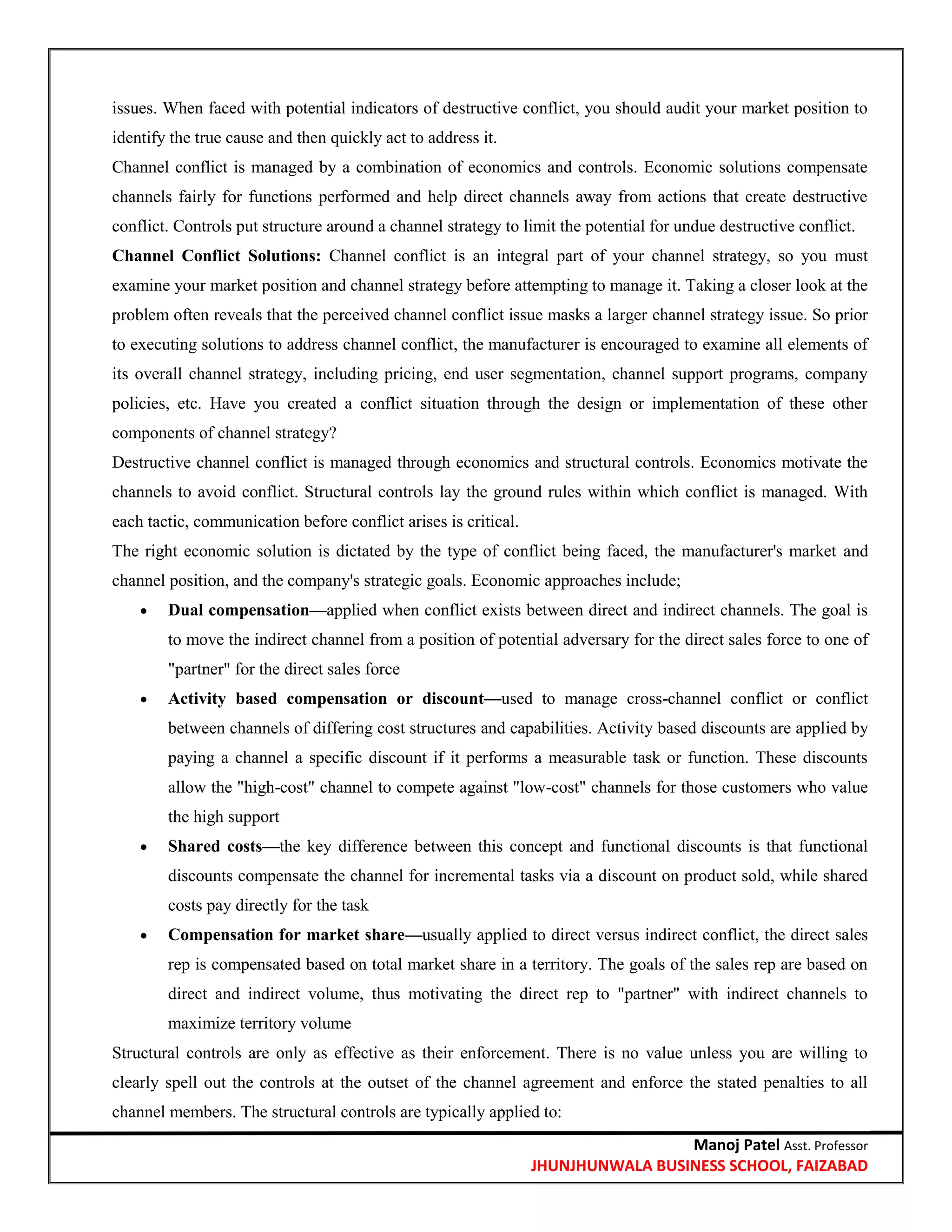 Manoj Patel Asst. Professor
JHUNJHUNWALA BUSINESS SCHOOL, FAIZABAD
issues. When faced with potential indicators of destructive conflict, you should audit your market position to
identify the true cause and then quickly act to address it.
Channel conflict is managed by a combination of economics and controls. Economic solutions compensate
channels fairly for functions performed and help direct channels away from actions that create destructive
conflict. Controls put structure around a channel strategy to limit the potential for undue destructive conflict.
Channel Conflict Solutions: Channel conflict is an integral part of your channel strategy, so you must
examine your market position and channel strategy before attempting to manage it. Taking a closer look at the
problem often reveals that the perceived channel conflict issue masks a larger channel strategy issue. So prior
to executing solutions to address channel conflict, the manufacturer is encouraged to examine all elements of
its overall channel strategy, including pricing, end user segmentation, channel support programs, company
policies, etc. Have you created a conflict situation through the design or implementation of these other
components of channel strategy?
Destructive channel conflict is managed through economics and structural controls. Economics motivate the
channels to avoid conflict. Structural controls lay the ground rules within which conflict is managed. With
each tactic, communication before conflict arises is critical.
The right economic solution is dictated by the type of conflict being faced, the manufacturer's market and
channel position, and the company's strategic goals. Economic approaches include;
 Dual compensation—applied when conflict exists between direct and indirect channels. The goal is
to move the indirect channel from a position of potential adversary for the direct sales force to one of
"partner" for the direct sales force
 Activity based compensation or discount—used to manage cross-channel conflict or conflict
between channels of differing cost structures and capabilities. Activity based discounts are applied by
paying a channel a specific discount if it performs a measurable task or function. These discounts
allow the "high-cost" channel to compete against "low-cost" channels for those customers who value
the high support
 Shared costs—the key difference between this concept and functional discounts is that functional
discounts compensate the channel for incremental tasks via a discount on product sold, while shared
costs pay directly for the task
 Compensation for market share—usually applied to direct versus indirect conflict, the direct sales
rep is compensated based on total market share in a territory. The goals of the sales rep are based on
direct and indirect volume, thus motivating the direct rep to "partner" with indirect channels to
maximize territory volume
Structural controls are only as effective as their enforcement. There is no value unless you are willing to
clearly spell out the controls at the outset of the channel agreement and enforce the stated penalties to all
channel members. The structural controls are typically applied to:
 