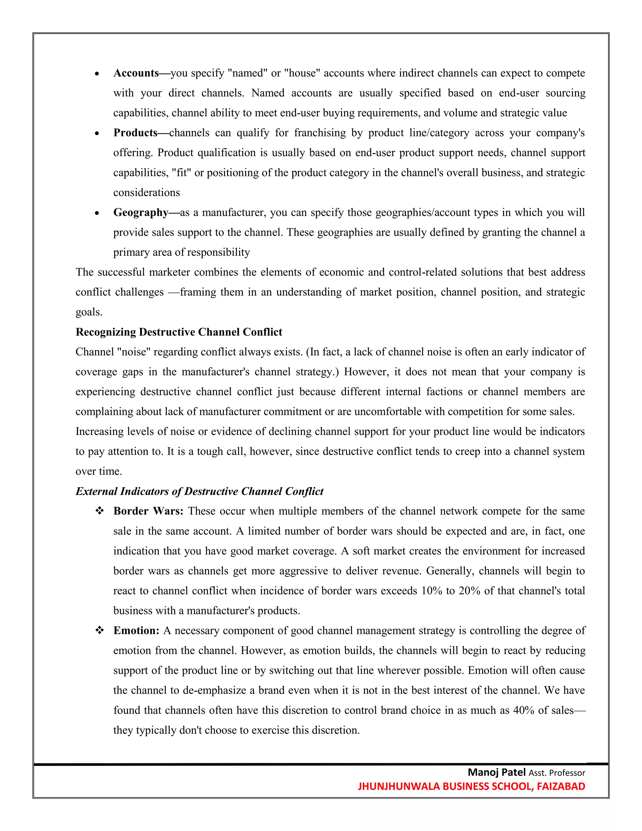 Manoj Patel Asst. Professor
JHUNJHUNWALA BUSINESS SCHOOL, FAIZABAD
 Accounts—you specify "named" or "house" accounts where indirect channels can expect to compete
with your direct channels. Named accounts are usually specified based on end-user sourcing
capabilities, channel ability to meet end-user buying requirements, and volume and strategic value
 Products—channels can qualify for franchising by product line/category across your company's
offering. Product qualification is usually based on end-user product support needs, channel support
capabilities, "fit" or positioning of the product category in the channel's overall business, and strategic
considerations
 Geography—as a manufacturer, you can specify those geographies/account types in which you will
provide sales support to the channel. These geographies are usually defined by granting the channel a
primary area of responsibility
The successful marketer combines the elements of economic and control-related solutions that best address
conflict challenges —framing them in an understanding of market position, channel position, and strategic
goals.
Recognizing Destructive Channel Conflict
Channel "noise" regarding conflict always exists. (In fact, a lack of channel noise is often an early indicator of
coverage gaps in the manufacturer's channel strategy.) However, it does not mean that your company is
experiencing destructive channel conflict just because different internal factions or channel members are
complaining about lack of manufacturer commitment or are uncomfortable with competition for some sales.
Increasing levels of noise or evidence of declining channel support for your product line would be indicators
to pay attention to. It is a tough call, however, since destructive conflict tends to creep into a channel system
over time.
External Indicators of Destructive Channel Conflict
 Border Wars: These occur when multiple members of the channel network compete for the same
sale in the same account. A limited number of border wars should be expected and are, in fact, one
indication that you have good market coverage. A soft market creates the environment for increased
border wars as channels get more aggressive to deliver revenue. Generally, channels will begin to
react to channel conflict when incidence of border wars exceeds 10% to 20% of that channel's total
business with a manufacturer's products.
 Emotion: A necessary component of good channel management strategy is controlling the degree of
emotion from the channel. However, as emotion builds, the channels will begin to react by reducing
support of the product line or by switching out that line wherever possible. Emotion will often cause
the channel to de-emphasize a brand even when it is not in the best interest of the channel. We have
found that channels often have this discretion to control brand choice in as much as 40% of sales—
they typically don't choose to exercise this discretion.
 