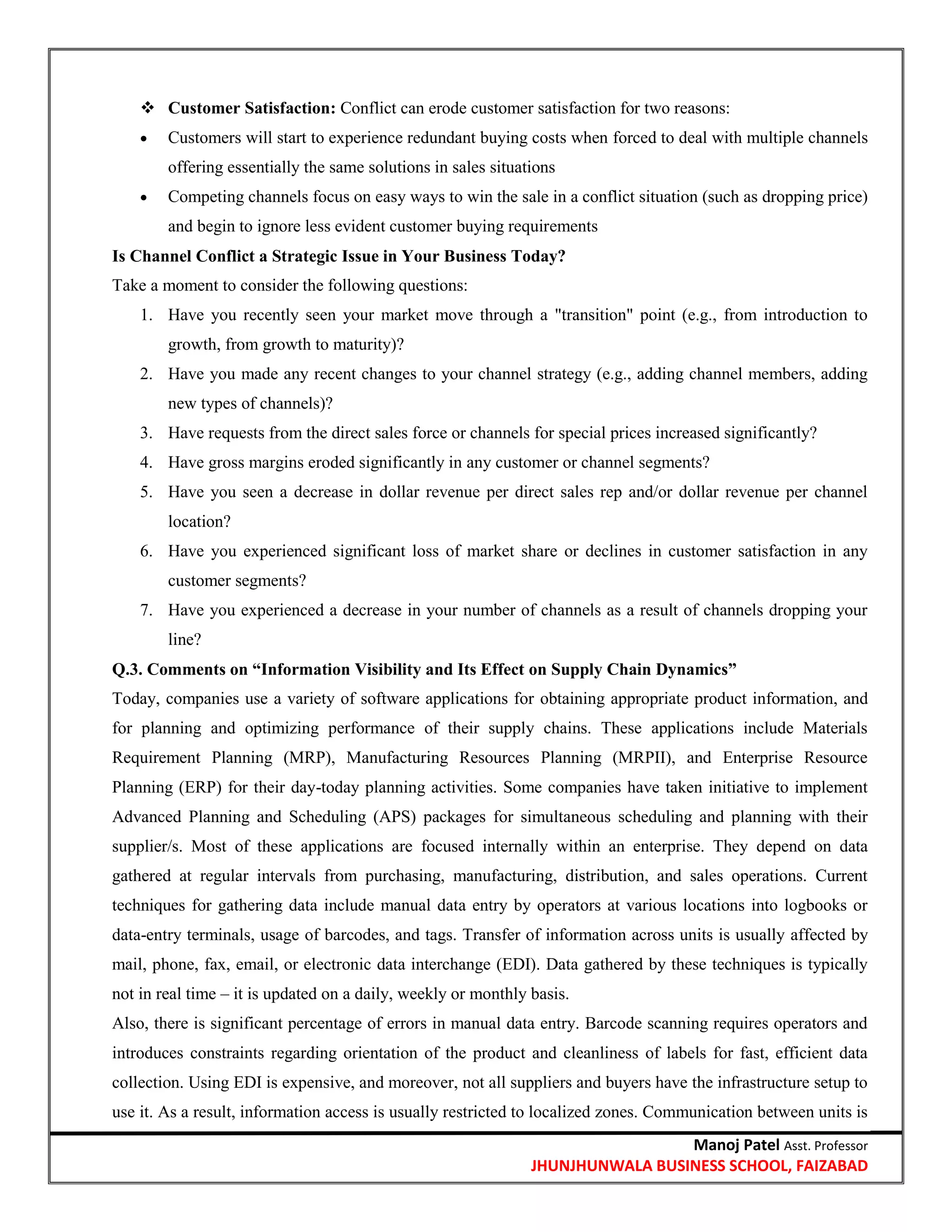 Manoj Patel Asst. Professor
JHUNJHUNWALA BUSINESS SCHOOL, FAIZABAD
 Customer Satisfaction: Conflict can erode customer satisfaction for two reasons:
 Customers will start to experience redundant buying costs when forced to deal with multiple channels
offering essentially the same solutions in sales situations
 Competing channels focus on easy ways to win the sale in a conflict situation (such as dropping price)
and begin to ignore less evident customer buying requirements
Is Channel Conflict a Strategic Issue in Your Business Today?
Take a moment to consider the following questions:
1. Have you recently seen your market move through a "transition" point (e.g., from introduction to
growth, from growth to maturity)?
2. Have you made any recent changes to your channel strategy (e.g., adding channel members, adding
new types of channels)?
3. Have requests from the direct sales force or channels for special prices increased significantly?
4. Have gross margins eroded significantly in any customer or channel segments?
5. Have you seen a decrease in dollar revenue per direct sales rep and/or dollar revenue per channel
location?
6. Have you experienced significant loss of market share or declines in customer satisfaction in any
customer segments?
7. Have you experienced a decrease in your number of channels as a result of channels dropping your
line?
Q.3. Comments on ―Information Visibility and Its Effect on Supply Chain Dynamics‖
Today, companies use a variety of software applications for obtaining appropriate product information, and
for planning and optimizing performance of their supply chains. These applications include Materials
Requirement Planning (MRP), Manufacturing Resources Planning (MRPII), and Enterprise Resource
Planning (ERP) for their day-today planning activities. Some companies have taken initiative to implement
Advanced Planning and Scheduling (APS) packages for simultaneous scheduling and planning with their
supplier/s. Most of these applications are focused internally within an enterprise. They depend on data
gathered at regular intervals from purchasing, manufacturing, distribution, and sales operations. Current
techniques for gathering data include manual data entry by operators at various locations into logbooks or
data-entry terminals, usage of barcodes, and tags. Transfer of information across units is usually affected by
mail, phone, fax, email, or electronic data interchange (EDI). Data gathered by these techniques is typically
not in real time – it is updated on a daily, weekly or monthly basis.
Also, there is significant percentage of errors in manual data entry. Barcode scanning requires operators and
introduces constraints regarding orientation of the product and cleanliness of labels for fast, efficient data
collection. Using EDI is expensive, and moreover, not all suppliers and buyers have the infrastructure setup to
use it. As a result, information access is usually restricted to localized zones. Communication between units is
 