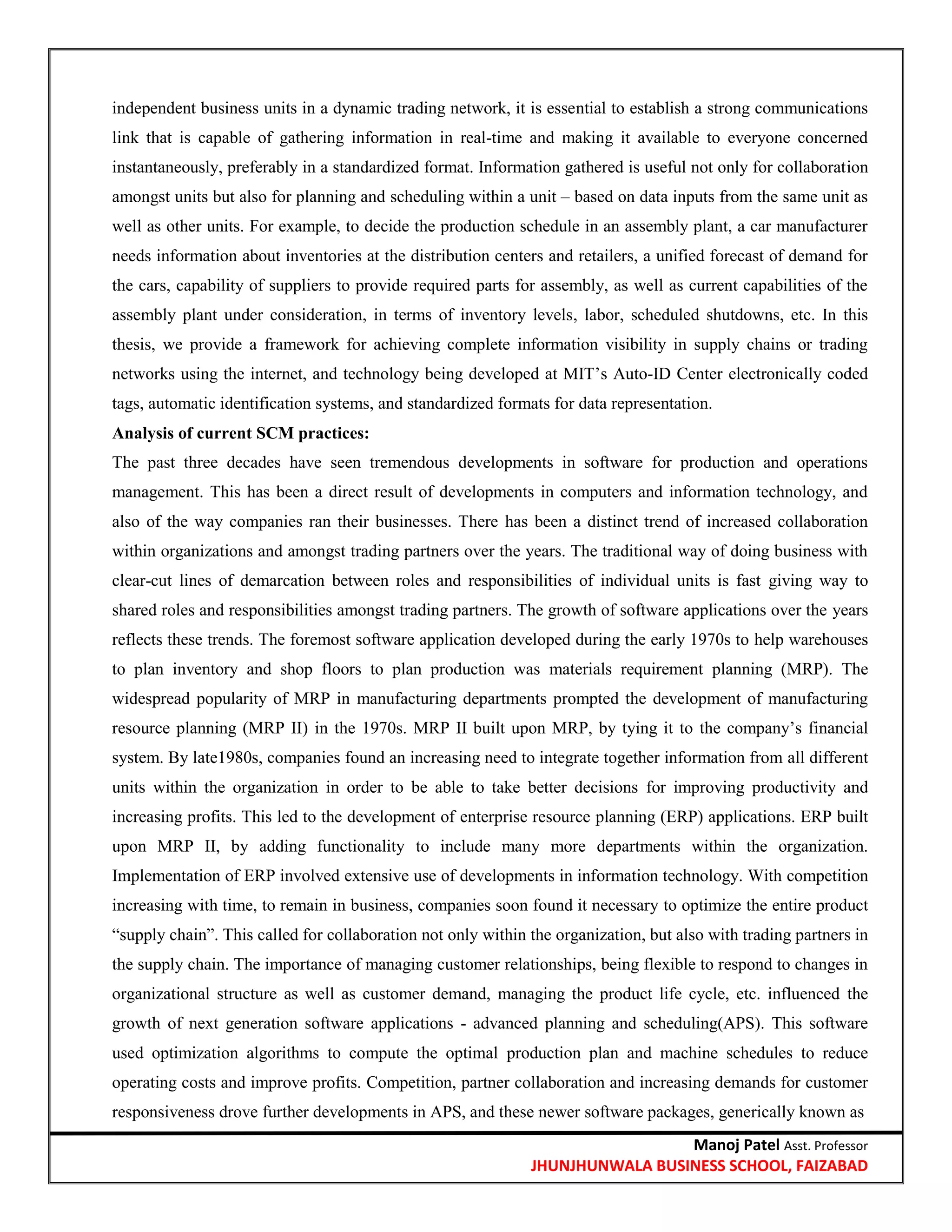 Manoj Patel Asst. Professor
JHUNJHUNWALA BUSINESS SCHOOL, FAIZABAD
independent business units in a dynamic trading network, it is essential to establish a strong communications
link that is capable of gathering information in real-time and making it available to everyone concerned
instantaneously, preferably in a standardized format. Information gathered is useful not only for collaboration
amongst units but also for planning and scheduling within a unit – based on data inputs from the same unit as
well as other units. For example, to decide the production schedule in an assembly plant, a car manufacturer
needs information about inventories at the distribution centers and retailers, a unified forecast of demand for
the cars, capability of suppliers to provide required parts for assembly, as well as current capabilities of the
assembly plant under consideration, in terms of inventory levels, labor, scheduled shutdowns, etc. In this
thesis, we provide a framework for achieving complete information visibility in supply chains or trading
networks using the internet, and technology being developed at MIT‘s Auto-ID Center electronically coded
tags, automatic identification systems, and standardized formats for data representation.
Analysis of current SCM practices:
The past three decades have seen tremendous developments in software for production and operations
management. This has been a direct result of developments in computers and information technology, and
also of the way companies ran their businesses. There has been a distinct trend of increased collaboration
within organizations and amongst trading partners over the years. The traditional way of doing business with
clear-cut lines of demarcation between roles and responsibilities of individual units is fast giving way to
shared roles and responsibilities amongst trading partners. The growth of software applications over the years
reflects these trends. The foremost software application developed during the early 1970s to help warehouses
to plan inventory and shop floors to plan production was materials requirement planning (MRP). The
widespread popularity of MRP in manufacturing departments prompted the development of manufacturing
resource planning (MRP II) in the 1970s. MRP II built upon MRP, by tying it to the company‘s financial
system. By late1980s, companies found an increasing need to integrate together information from all different
units within the organization in order to be able to take better decisions for improving productivity and
increasing profits. This led to the development of enterprise resource planning (ERP) applications. ERP built
upon MRP II, by adding functionality to include many more departments within the organization.
Implementation of ERP involved extensive use of developments in information technology. With competition
increasing with time, to remain in business, companies soon found it necessary to optimize the entire product
―supply chain‖. This called for collaboration not only within the organization, but also with trading partners in
the supply chain. The importance of managing customer relationships, being flexible to respond to changes in
organizational structure as well as customer demand, managing the product life cycle, etc. influenced the
growth of next generation software applications - advanced planning and scheduling(APS). This software
used optimization algorithms to compute the optimal production plan and machine schedules to reduce
operating costs and improve profits. Competition, partner collaboration and increasing demands for customer
responsiveness drove further developments in APS, and these newer software packages, generically known as
 