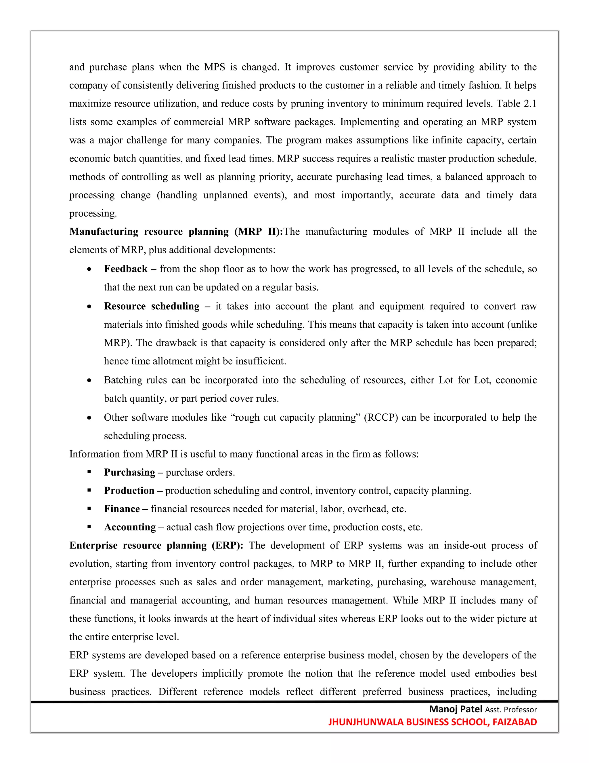 Manoj Patel Asst. Professor
JHUNJHUNWALA BUSINESS SCHOOL, FAIZABAD
and purchase plans when the MPS is changed. It improves customer service by providing ability to the
company of consistently delivering finished products to the customer in a reliable and timely fashion. It helps
maximize resource utilization, and reduce costs by pruning inventory to minimum required levels. Table 2.1
lists some examples of commercial MRP software packages. Implementing and operating an MRP system
was a major challenge for many companies. The program makes assumptions like infinite capacity, certain
economic batch quantities, and fixed lead times. MRP success requires a realistic master production schedule,
methods of controlling as well as planning priority, accurate purchasing lead times, a balanced approach to
processing change (handling unplanned events), and most importantly, accurate data and timely data
processing.
Manufacturing resource planning (MRP II):The manufacturing modules of MRP II include all the
elements of MRP, plus additional developments:
 Feedback – from the shop floor as to how the work has progressed, to all levels of the schedule, so
that the next run can be updated on a regular basis.
 Resource scheduling – it takes into account the plant and equipment required to convert raw
materials into finished goods while scheduling. This means that capacity is taken into account (unlike
MRP). The drawback is that capacity is considered only after the MRP schedule has been prepared;
hence time allotment might be insufficient.
 Batching rules can be incorporated into the scheduling of resources, either Lot for Lot, economic
batch quantity, or part period cover rules.
 Other software modules like ―rough cut capacity planning‖ (RCCP) can be incorporated to help the
scheduling process.
Information from MRP II is useful to many functional areas in the firm as follows:
 Purchasing – purchase orders.
 Production – production scheduling and control, inventory control, capacity planning.
 Finance – financial resources needed for material, labor, overhead, etc.
 Accounting – actual cash flow projections over time, production costs, etc.
Enterprise resource planning (ERP): The development of ERP systems was an inside-out process of
evolution, starting from inventory control packages, to MRP to MRP II, further expanding to include other
enterprise processes such as sales and order management, marketing, purchasing, warehouse management,
financial and managerial accounting, and human resources management. While MRP II includes many of
these functions, it looks inwards at the heart of individual sites whereas ERP looks out to the wider picture at
the entire enterprise level.
ERP systems are developed based on a reference enterprise business model, chosen by the developers of the
ERP system. The developers implicitly promote the notion that the reference model used embodies best
business practices. Different reference models reflect different preferred business practices, including
 