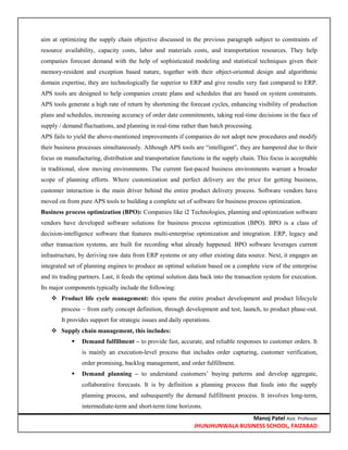 Manoj Patel Asst. Professor
JHUNJHUNWALA BUSINESS SCHOOL, FAIZABAD
aim at optimizing the supply chain objective discussed in the previous paragraph subject to constraints of
resource availability, capacity costs, labor and materials costs, and transportation resources. They help
companies forecast demand with the help of sophisticated modeling and statistical techniques given their
memory-resident and exception based nature, together with their object-oriented design and algorithmic
domain expertise, they are technologically far superior to ERP and give results very fast compared to ERP.
APS tools are designed to help companies create plans and schedules that are based on system constraints.
APS tools generate a high rate of return by shortening the forecast cycles, enhancing visibility of production
plans and schedules, increasing accuracy of order date commitments, taking real-time decisions in the face of
supply / demand fluctuations, and planning in real-time rather than batch processing.
APS fails to yield the above-mentioned improvements if companies do not adopt new procedures and modify
their business processes simultaneously. Although APS tools are ―intelligent‖, they are hampered due to their
focus on manufacturing, distribution and transportation functions in the supply chain. This focus is acceptable
in traditional, slow moving environments. The current fast-paced business environments warrant a broader
scope of planning efforts. Where customization and perfect delivery are the price for getting business,
customer interaction is the main driver behind the entire product delivery process. Software vendors have
moved on from pure APS tools to building a complete set of software for business process optimization.
Business process optimization (BPO): Companies like i2 Technologies, planning and optimization software
vendors have developed software solutions for business process optimization (BPO). BPO is a class of
decision-intelligence software that features multi-enterprise optimization and integration. ERP, legacy and
other transaction systems, are built for recording what already happened. BPO software leverages current
infrastructure, by deriving raw data from ERP systems or any other existing data source. Next, it engages an
integrated set of planning engines to produce an optimal solution based on a complete view of the enterprise
and its trading partners. Last, it feeds the optimal solution data back into the transaction system for execution.
Its major components typically include the following:
 Product life cycle management: this spans the entire product development and product lifecycle
process – from early concept definition, through development and test, launch, to product phase-out.
It provides support for strategic issues and daily operations.
 Supply chain management, this includes:
 Demand fulfillment – to provide fast, accurate, and reliable responses to customer orders. It
is mainly an execution-level process that includes order capturing, customer verification,
order promising, backlog management, and order fulfillment.
 Demand planning – to understand customers‘ buying patterns and develop aggregate,
collaborative forecasts. It is by definition a planning process that feeds into the supply
planning process, and subsequently the demand fulfillment process. It involves long-term,
intermediate-term and short-term time horizons.
 