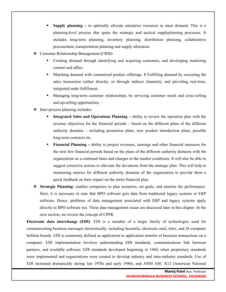 Manoj Patel Asst. Professor
JHUNJHUNWALA BUSINESS SCHOOL, FAIZABAD
 Supply planning – to optimally allocate enterprise resources to meet demand. This is a
planning-level process that spans the strategic and tactical supplyplanning processes. It
includes long-term planning, inventory planning, distribution planning, collaborative
procurement, transportation planning and supply allocation.
 Customer Relationship Management (CRM):
 Creating demand through identifying and acquiring customers, and developing marketing
content and offers.
 Matching demand with customized product offerings. ß Fulfilling demand by executing the
sales transaction (either directly, or through indirect channels), and providing real-time,
integrated order fulfillment.
 Managing long-term customer relationships, by servicing customer needs and cross-selling
and up-selling opportunities. ·
 Inter-process planning includes:
 Integrated Sales and Operations Planning – ability to review the operation plan with the
revenue objectives for the financial periods – based on the different plans of the different
authority domains – including promotion plans, new product introduction plans, possible
long-term contracts etc.
 Financial Planning – ability to project revenues, earnings and other financial measures for
the next few financial periods based on the plans of the different authority domains with the
organization on a continual basis and changes in the market conditions. It will also be able to
suggest corrective actions to alleviate the deviations from the strategic plan. This will help in
monitoring metrics for different authority domains of the organization to provide them a
quick feedback on their impact on the entire financial plan.
 Strategic Planning: enables companies to plan scenarios, set goals, and monitor the performance.
Here, it is necessary to note that BPO software gets data from traditional legacy systems or ERP
software. Hence, problems of data management associated with ERP and legacy systems apply
directly to BPO software too. These data management issues are discussed later in this chapter. In the
next section, we review the concept of CPFR.
Electronic data interchange (EDI): EDI is a member of a larger family of technologies used for
communicating business messages electronically, including facsimile, electronic mail, telex, and 26 computer
bulletin boards. EDI is commonly defined as application to application transfer of business transactions on a
computer. EDI implementation involves understanding EDI standards, communications link between
partners, and available software. EDI standards developed beginning in 1960, when proprietary standards
were implemented and organizations were created to develop industry and inter-industry standards. Use of
EDI increased dramatically during late 1970s and early 1980s, and ANSI ASC X12 (American National
 