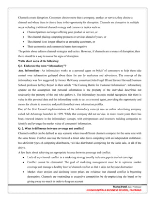 Manoj Patel Asst. Professor
JHUNJHUNWALA BUSINESS SCHOOL, FAIZABAD
Channels create disruption. Customers choose more than a company, product or service; they choose a
channel and where there is choice there is the opportunity for disruption. Channels are disruptive in multiple
ways including traditional channel strategy and commerce tactics such as:
 Channel partners no longer offering your product or service, or
 The channel placing competing products or services ahead of yours, or
 The channel is no longer effective at attracting customers, or
 Their economics and commercial terms turn negative
The points above address channel strategies and tactics. However, if channels are a source of disruption, then
there should be a way to assess the signs of disruption.
Write short notes of the following:
Q.1. Elaborate the term ―Infomediary‖?
Ans. Infomediary: An infomediary works as a personal agent on behalf of consumers to help them take
control over information gathered about them for use by marketers and advertisers. The concept of the
infomediary was first suggested by former McKinsey consultant John Hagel III and former Harvard Business
School professor Jeffrey Report in their article ―The Coming Battle for Customer Information‖. Infomediary
operate on the assumption that personal information is the property of the individual described, not
necessarily the property of the one who gathers it. The infomediary business model recognizes that there is
value in this personal data and the infomediary seeks to act as a trusted agent, providing the opportunity and
means for clients to monetize and profit from their own information profiles.
One of the first focused implementations of the infomediary concept was an online advertising company
called All Advantage launched in 1999. While that company did not survive, in more recent years there has
been renewed interest in the infomediary concept, with entrepreneurs and investors building companies to
identify and leverage the market value of consumers' information.
Q. 2. What is difference between coverage and conflict?
Channel conflict can be defined as any scenario where two different channels compete for the same sale with
the same brand. Conflict can take the form of a direct sales force competing with an independent distributor,
two different types of competing distributors, two like distributors competing for the same sale, or all of the
above.
A few facts about achieving an appropriate balance between coverage and conflict:
 Lack of any channel conflict in a marketing strategy usually indicates gaps in market coverage
 Conflict cannot be eliminated. The goal of marketing management must be to optimize market
coverage and manage a healthy level of channel conflict so that it does not become destructive
 Market share erosion and declining street prices are evidence that channel conflict is becoming
destructive. Channels are responding to excessive competition by de-emphasizing the brand or by
giving away too much in order to keep an account
 