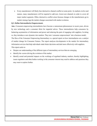 Manoj Patel Asst. Professor
JHUNJHUNWALA BUSINESS SCHOOL, FAIZABAD
 Every manufacturer will likely face destructive channel conflict at some point. As markets evolve and
mature, many manufacturers will be required to add new, lower-cost channels in order to cover all
major market segments. Often, destructive conflict arises because changes in the manufacturers go to
market strategy lags the market changes associated with market evolution.
Q.3. Define Intermediaries Empowerment.
Ans.: Consumer-empowering intermediaries have become a mainstream phenomenon in recent years, driven
by new technology and a consumer thirst for impartial advice. These intermediaries help consumers by
balancing asymmetries of information and power and reducing the pain of engaging with suppliers. In doing
so, they introduce a new dynamic into markets. They turn ‗consumer empowerment‘ into a business model.
The Rise of the Consumer Empowering Intermediary is a special report on how intermediaries are a catalyst
of market change for Consumer Futures. The report analyses developments in the market for intermediary
information services that help individuals make better decisions and deal more effectively with suppliers.
This report seeks to:
 Deepen our understanding of the different types of intermediary services that are emerging
 Identify the vectors driving the evolution of the market
 Identify actual and potential impacts on the workings of regulated industry markets, thereby highlighting
issues regulators and other bodies working in the consumer interest may need to address and questions they
may want to explore further.
 