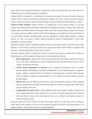 Manoj Patel Asst. Professor
JHUNJHUNWALA BUSINESS SCHOOL, FAIZABAD
issues. When faced with potential indicators of destructive conflict, you should audit your market position to
identify the true cause and then quickly act to address it.
Channel conflict is managed by a combination of economics and controls. Economic solutions compensate
channels fairly for functions performed and help direct channels away from actions that create destructive
conflict. Controls put structure around a channel strategy to limit the potential for undue destructive conflict.
Channel Conflict Solutions: Channel conflict is an integral part of your channel strategy, so you must
examine your market position and channel strategy before attempting to manage it. Taking a closer look at the
problem often reveals that the perceived channel conflict issue masks a larger channel strategy issue. So prior
to executing solutions to address channel conflict, the manufacturer is encouraged to examine all elements of
its overall channel strategy, including pricing, end user segmentation, channel support programs, company
policies, etc. Have you created a conflict situation through the design or implementation of these other
components of channel strategy?
Destructive channel conflict is managed through economics and structural controls. Economics motivate the
channels to avoid conflict. Structural controls lay the ground rules within which conflict is managed. With
each tactic, communication before conflict arises is critical.
The right economic solution is dictated by the type of conflict being faced, the manufacturer's market and
channel position, and the company's strategic goals. Economic approaches include;
 Dual compensation—applied when conflict exists between direct and indirect channels. The goal is
to move the indirect channel from a position of potential adversary for the direct sales force to one of
"partner" for the direct sales force
 Activity based compensation or discount—used to manage cross-channel conflict or conflict
between channels of differing cost structures and capabilities. Activity based discounts are applied by
paying a channel a specific discount if it performs a measurable task or function. These discounts
allow the "high-cost" channel to compete against "low-cost" channels for those customers who value
the high support
 Shared costs—the key difference between this concept and functional discounts is that functional
discounts compensate the channel for incremental tasks via a discount on product sold, while shared
costs pay directly for the task
 Compensation for market share—usually applied to direct versus indirect conflict, the direct sales
rep is compensated based on total market share in a territory. The goals of the sales rep are based on
direct and indirect volume, thus motivating the direct rep to "partner" with indirect channels to
maximize territory volume
Structural controls are only as effective as their enforcement. There is no value unless you are willing to
clearly spell out the controls at the outset of the channel agreement and enforce the stated penalties to all
channel members. The structural controls are typically applied to:
 