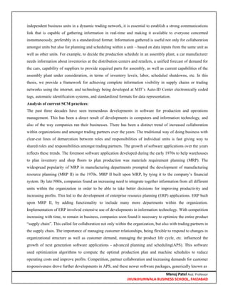 Manoj Patel Asst. Professor
JHUNJHUNWALA BUSINESS SCHOOL, FAIZABAD
independent business units in a dynamic trading network, it is essential to establish a strong communications
link that is capable of gathering information in real-time and making it available to everyone concerned
instantaneously, preferably in a standardized format. Information gathered is useful not only for collaboration
amongst units but also for planning and scheduling within a unit – based on data inputs from the same unit as
well as other units. For example, to decide the production schedule in an assembly plant, a car manufacturer
needs information about inventories at the distribution centers and retailers, a unified forecast of demand for
the cars, capability of suppliers to provide required parts for assembly, as well as current capabilities of the
assembly plant under consideration, in terms of inventory levels, labor, scheduled shutdowns, etc. In this
thesis, we provide a framework for achieving complete information visibility in supply chains or trading
networks using the internet, and technology being developed at MIT‘s Auto-ID Center electronically coded
tags, automatic identification systems, and standardized formats for data representation.
Analysis of current SCM practices:
The past three decades have seen tremendous developments in software for production and operations
management. This has been a direct result of developments in computers and information technology, and
also of the way companies ran their businesses. There has been a distinct trend of increased collaboration
within organizations and amongst trading partners over the years. The traditional way of doing business with
clear-cut lines of demarcation between roles and responsibilities of individual units is fast giving way to
shared roles and responsibilities amongst trading partners. The growth of software applications over the years
reflects these trends. The foremost software application developed during the early 1970s to help warehouses
to plan inventory and shop floors to plan production was materials requirement planning (MRP). The
widespread popularity of MRP in manufacturing departments prompted the development of manufacturing
resource planning (MRP II) in the 1970s. MRP II built upon MRP, by tying it to the company‘s financial
system. By late1980s, companies found an increasing need to integrate together information from all different
units within the organization in order to be able to take better decisions for improving productivity and
increasing profits. This led to the development of enterprise resource planning (ERP) applications. ERP built
upon MRP II, by adding functionality to include many more departments within the organization.
Implementation of ERP involved extensive use of developments in information technology. With competition
increasing with time, to remain in business, companies soon found it necessary to optimize the entire product
―supply chain‖. This called for collaboration not only within the organization, but also with trading partners in
the supply chain. The importance of managing customer relationships, being flexible to respond to changes in
organizational structure as well as customer demand, managing the product life cycle, etc. influenced the
growth of next generation software applications - advanced planning and scheduling(APS). This software
used optimization algorithms to compute the optimal production plan and machine schedules to reduce
operating costs and improve profits. Competition, partner collaboration and increasing demands for customer
responsiveness drove further developments in APS, and these newer software packages, generically known as
 