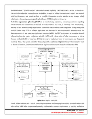 Manoj Patel Asst. Professor
JHUNJHUNWALA BUSINESS SCHOOL, FAIZABAD
Business Process Optimization (BPO) software is slowly replacing ERP/MRP II/MRP across all industries.
Having optimized so far, companies now are looking for ways to reduce lost sales, match supply and demand
with least inventory, and remain as lean as possible. Companies are also adapting a new concept called
collaborative forecasting, planning and replenishment (CPFR) to achieve the above.
Materials requirement planning (MRP):In a manufacturing operation, answering questions regarding
which materials and components are needed, in what quantities, and when, is extremely vital. Traditionally,
majority of the manufacturing organizations controlled sub-assemblies and components using order-point
methods. In the early 1970s, a software application was developed to provide companies with answers to the
above questions – it was materials requirement planning (MRP). An MRP system uses as inputs the demand
information from the master production schedule (MPS) with a description of what components go into a
finished product (the bill of materials - BOM), the order or production times for components, and the current
inventory status. The system calculates the exact quantity, need date and planned order release date for each
of the sub-assemblies, components and materials required to manufacture products listed on the MPS.
Figure: MRP: inputs & outputs.
This is shown in Figure MRP aids in controlling inventories, and managing work orders, purchase orders, and
sales orders. MRP helps companies adapt easily to changes in customer requirements by revising production
 