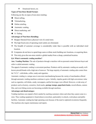 Manoj Patel Asst. Professor
JHUNJHUNWALA BUSINESS SCHOOL, FAIZABAD
 Situational factors, etc.
Types of Non-Store Retail Format:
Following are the six types of non-store retailing:
 Direct selling,
 Telemarketing,
 Online retailing,
 Automatic vending,
 Direct marketing, and
 E- Tailing.
Advantages of Non-Store Retailing:
 Shopper liberated from a physical visit of a retail store.
 The high fixed costs of operating retail outlets are eliminated.
 The breadth of customer coverage is considerably wider than is possible with an individual retail
location.
 Companies do not have to spend large sums or dilute stock building new locations, or acquiring them.
 This truly gives the non-store retailer a global market from a cheap, centralized location.
Q.4. What is automatic vending machine?
Ans.: Vending Machine: The sale of products through a machine with no personal contact between buyer and
seller is called automatic vending.
The appeal of automatic vending is convenient purchase. Products sold by automatic vending are usually well-
known presold brands with a high rate of turnover. The large majority of automatic vending sales comes from
the "4 C's" : cold drinks, coffee, candy and cigarettes.
Automatic vending is a unique area in non-store merchandising because the variety of merchandise offered
through automatic vending machines continues to grow. Initially, impulse goods with high convenience value
such as cigarettes, soft drinks, candy, newspapers, and hot beverages were offered. However, a wide array of
products such as hosiery, cosmetics, food snacks, postage stamps, paperback books, record albums, camera
film, and even fishing worms are becoming available through machines.
Advantages and disadvantages:
Vending machines can expand a firm's market by reaching customers where and when they cannot come to a
store. Thus vending equipment is found almost everywhere, particularly in schools, work places and public
facilities. Automatic vending has high operating costs because of the need to replenish inventories frequently.
The machines also require maintenance and repairs.
 