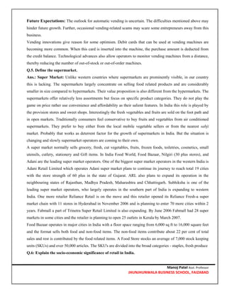 Manoj Patel Asst. Professor
JHUNJHUNWALA BUSINESS SCHOOL, FAIZABAD
Future Expectations: The outlook for automatic vending is uncertain. The difficulties mentioned above may
hinder future growth. Further, occasional vending-related scams may scare some entrepreneurs away from this
business.
Vending innovations give reason for some optimism. Debit cards that can be used at vending machines are
becoming more common. When this card is inserted into the machine, the purchase amount is deducted from
the credit balance. Technological advances also allow operators to monitor vending machines from a distance,
thereby reducing the number of out-of-stock or out-of-order machines.
Q.5. Define the supermarket.
Ans.: Super Market: Unlike western countries where supermarkets are prominently visible, in our country
this is lacking. The supermarkets largely concentrate on selling food related products and are considerably
smaller in size compared to hypermarkets. Their value proposition is also different from the hypermarkets. The
supermarkets offer relatively less assortments but focus on specific product categories. They do not play the
game on price rather use convenience and affordability as their salient features. In India this role is played by
the provision stores and sweet shops. Interestingly the fresh vegetables and fruits are sold on the foot path and
in open markets. Traditionally consumers feel conservative to buy fruits and vegetables from air conditioned
supermarkets. They prefer to buy either from the local mobile vegetable sellers or from the nearest sabji
market. Probably that works as deterrent factor for the growth of supermarkets in India. But the situation is
changing and slowly supermarket operators are coming to their own.
A super market normally sells grocery, fresh, cut vegetables, fruits, frozen foods, toiletries, cosmetics, small
utensils, cutlery, stationery and Gift items. In India Food World, Food Bazaar, Nilgiri (30 plus stores), and
Adani are the leading super market operators. One of the biggest super market operators in the western India is
Adani Retail Limited which operates Adani super market plans to continue its journey to reach total 19 cities
with the store strength of 60 plus in the state of Gujarat. ARL also plans to expand its operation in the
neighbouring states of Rajasthan, Madhya Pradesh, Maharashtra and Chhattisgarh. Subhiksha is one of the
leading super market operators, who largely operates in the southern part of India is expanding to western
India. One more retailer Reliance Retail is on the move and this retailer opened its Reliance Fresh-a super
market chain with 11 stores in Hyderabad in November 2006 and is planning to enter 70 more cities within 2
years. Fabmall a part of Trinetra Super Retail Limited is also expanding. By June 2006 Fabmall had 28 super
markets in some cities and the retailer is planning to open 25 outlets in Kerala by March 2007.
Food Bazaar operates in major cities in India with a floor space ranging from 6,000 sq ft to 16,000 square feet
and the format sells both food and non-food items. The non-food items contribute about 22 per cent of total
sales and rest is contributed by the food related items. A Food Store stocks an average of 7,000 stock keeping
units (SKUs) and over 50,000 articles. The SKU's are divided into the broad categories - staples, fresh produce
Q.6: Explain the socio-economic significance of retail in India.
 